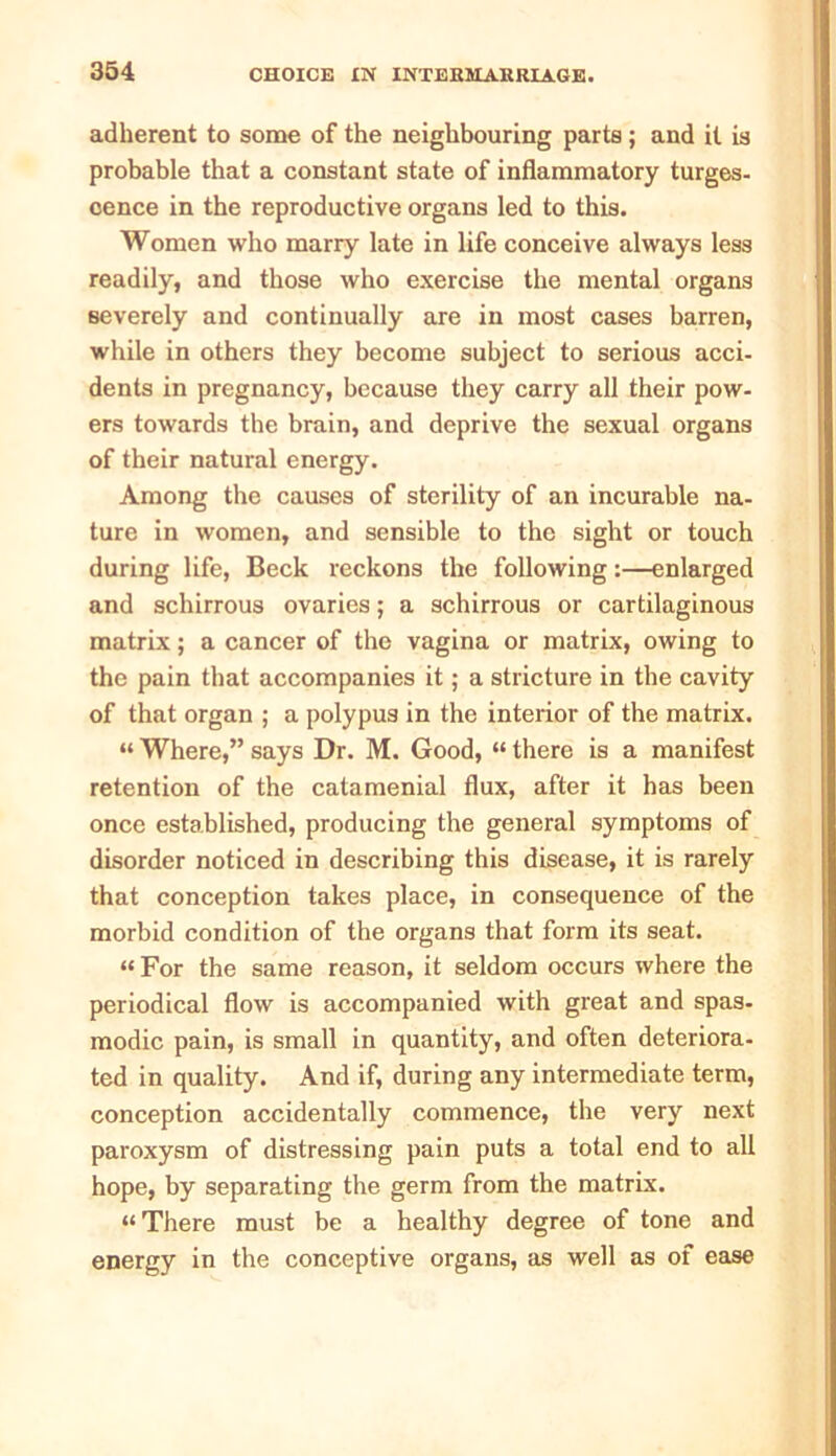adherent to some of the neighbouring parts ; and it is probable that a constant state of inflammatory turges- cence in the reproductive organs led to this. Women who marry late in life conceive always less readily, and those who exercise the mental organs severely and continually are in most cases barren, while in others they become subject to serious acci- dents in pregnancy, because they carry all their pow- ers towards the brain, and deprive the sexual organs of their natural energy. Among the causes of sterility of an incurable na- ture in women, and sensible to the sight or touch during life, Beck reckons the following:—enlarged and schirrous ovaries; a schirrous or cartilaginous matrix; a cancer of the vagina or matrix, owing to the pain that accompanies it; a stricture in the cavity of that organ ; a polypus in the interior of the matrix. “ Where,” says Dr. M. Good, “ there is a manifest retention of the catamenial flux, after it has been once established, producing the general symptoms of disorder noticed in describing this disease, it is rarely that conception takes place, in consequence of the morbid condition of the organs that form its seat. “For the same reason, it seldom occurs where the periodical flow is accompanied with great and spas- modic pain, is small in quantity, and often deteriora- ted in quality. And if, during any intermediate term, conception accidentally commence, the very next paroxysm of distressing pain puts a total end to all hope, by separating the germ from the matrix. “There must be a healthy degree of tone and energy in the conceptive organs, as well as of ease