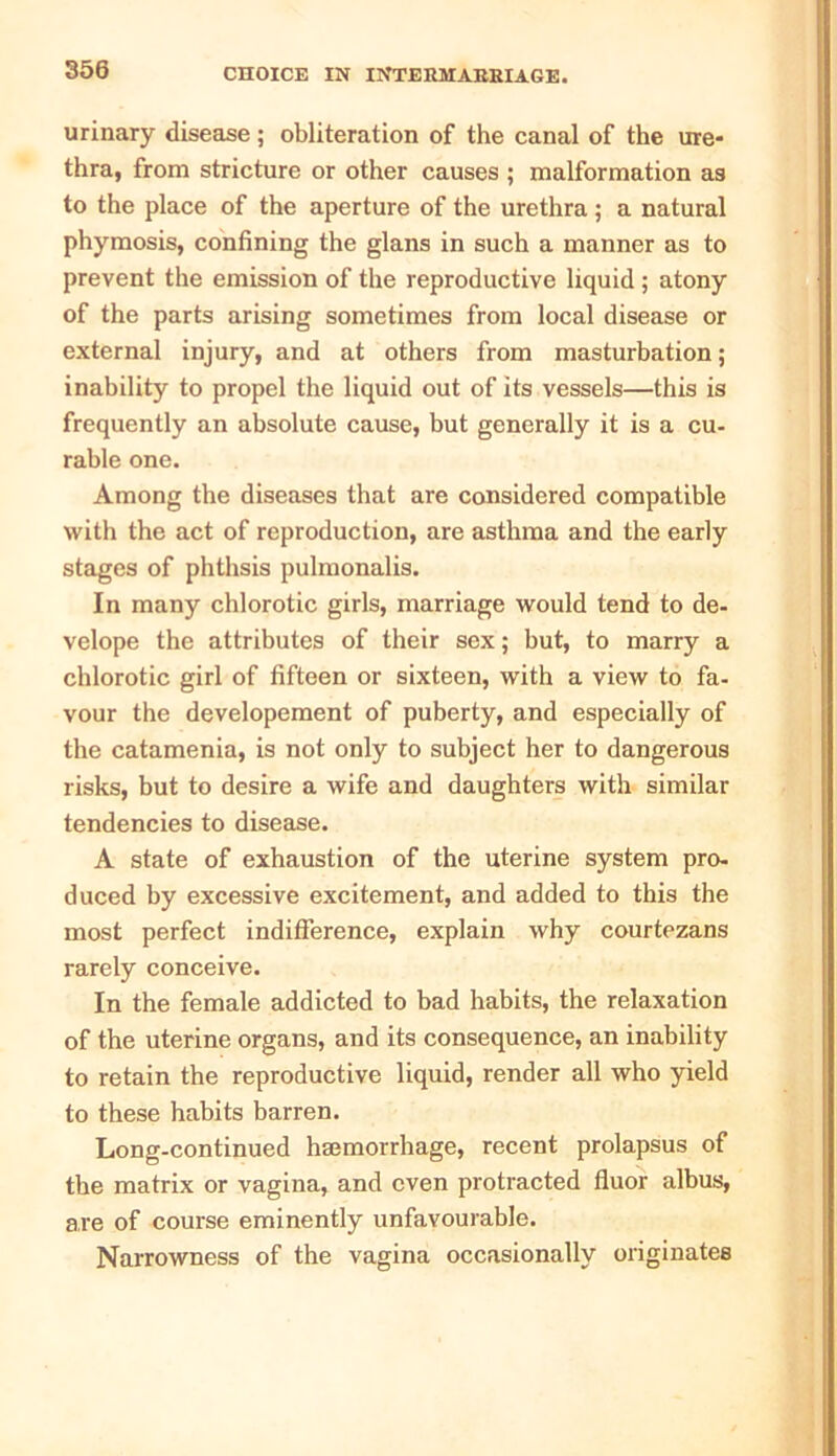 urinary disease ; obliteration of the canal of the ure- thra, from stricture or other causes ; malformation as to the place of the aperture of the urethra ; a natural phymosis, confining the glans in such a manner as to prevent the emission of the reproductive liquid ; atony of the parts arising sometimes from local disease or external injury, and at others from masturbation; inability to propel the liquid out of its vessels—this is frequently an absolute cause, but generally it is a cu- rable one. Among the diseases that are considered compatible with the act of reproduction, are asthma and the early stages of phthsis pulmonalis. In many chlorotic girls, marriage would tend to de- velope the attributes of their sex; but, to marry a chlorotic girl of fifteen or sixteen, with a view to fa- vour the developement of puberty, and especially of the catamenia, is not only to subject her to dangerous risks, but to desire a wife and daughters with similar tendencies to disease. A state of exhaustion of the uterine system pro- duced by excessive excitement, and added to this the most perfect indifference, explain why courtezans rarely conceive. In the female addicted to bad habits, the relaxation of the uterine organs, and its consequence, an inability to retain the reproductive liquid, render all who yield to these habits barren. Long-continued hemorrhage, recent prolapsus of the matrix or vagina, and even protracted fiuor albus, are of course eminently unfavourable. Narrowness of the vagina occasionally originates
