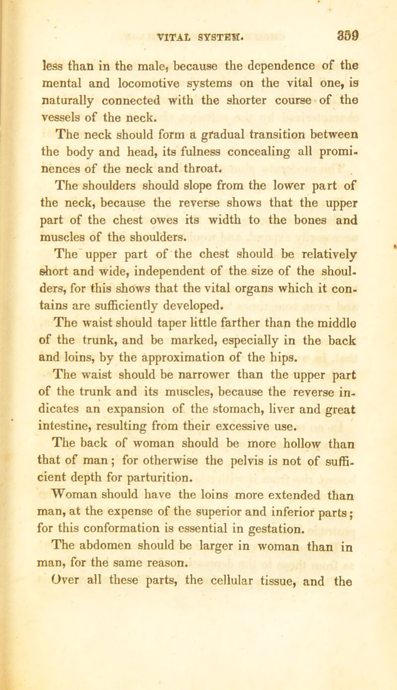 less than in the male, because the dependence of the mental and locomotive systems on the vital one, is naturally connected with the shorter course of the vessels of the neck. The neck should form a gradual transition between the body and head, its fulness concealing all promi- nences of the neck and throat. The shoulders should slope from the lower part of the neck, because the reverse shows that the upper part of the chest owes its width to the bones and muscles of the shoulders. The upper part of the chest should be relatively short and wide, independent of the size of the shoul- ders, for this shows that the vital organs which it con- tains are sufficiently developed. The waist should taper little farther than the middle of the trunk, and be marked, especially in the back and loins, by the approximation of the hips. The waist should be narrower than the upper part of the trunk and its muscles, because the reverse in- dicates an expansion of the stomach, liver and great intestine, resulting from their excessive use. The back of woman should be more hollow than that of man; for otherwise the pelvis is not of suffi- cient depth for parturition. Woman should have the loins more extended than man, at the expense of the superior and inferior parts; for this conformation is essential in gestation. The abdomen should be larger in woman than in man, for the same reason. Over all these parts, the cellular tissue, and the