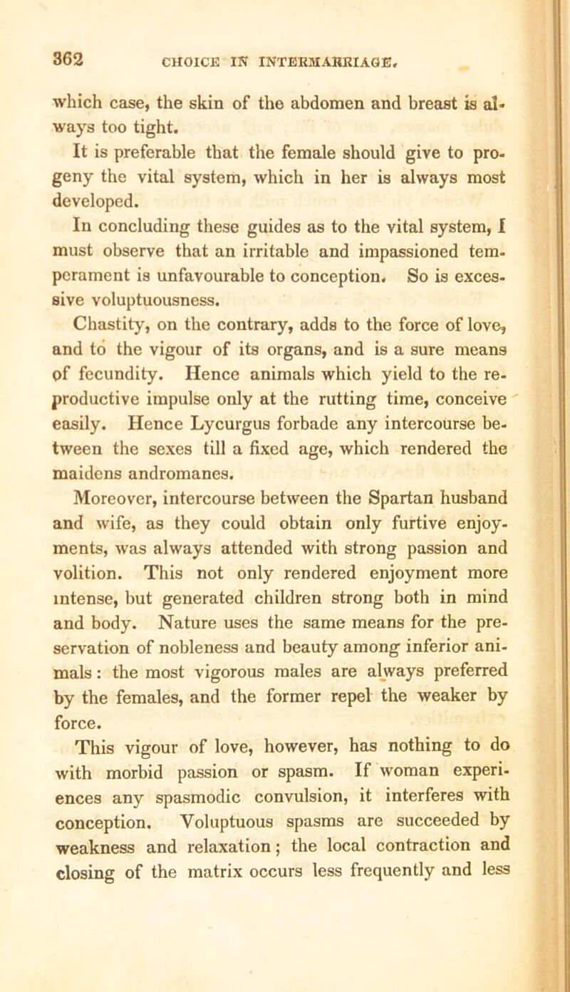 which case, the skin of the abdomen and breast is al- ways too tight. It is preferable that the female should give to pro- geny the vital system, which in her is always most developed. In concluding these guides as to the vital system, I must observe that an irritable and impassioned tem- perament is unfavourable to conception. So is exces- sive voluptuousness. Chastity, on the contrary, adds to the force of love, and to the vigour of its organs, and is a sure means of fecundity. Hence animals which yield to the re- productive impulse only at the rutting time, conceive easily. Hence Lycurgus forbade any intercourse be- tween the sexes till a fixed age, which rendered the maidens andromanes. Moreover, intercourse between the Spartan husband and wife, as they could obtain only furtive enjoy- ments, was always attended with strong passion and volition. This not only rendered enjoyment more intense, but generated children strong both in mind and body. Nature uses the same means for the pre- servation of nobleness and beauty among inferior ani- mals : the most vigorous males are always preferred by the females, and the former repel the weaker by force. This vigour of love, however, has nothing to do with morbid passion or spasm. If woman experi- ences any spasmodic convulsion, it interferes with conception. Voluptuous spasms are succeeded by weakness and relaxation; the local contraction and closing of the matrix occurs less frequently and less