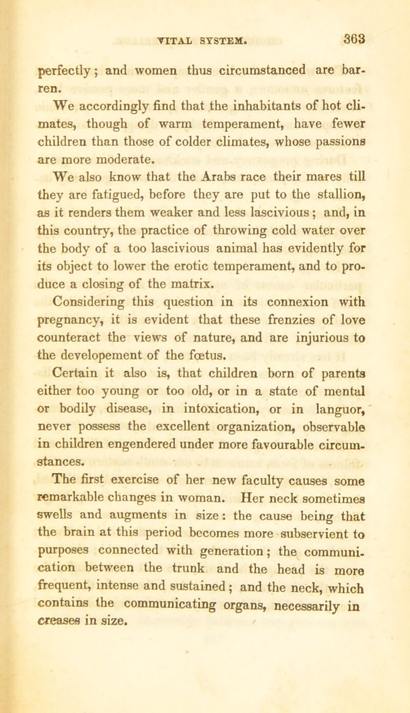 perfectly; and women thus circumstanced are bar- ren. We accordingly find that the inhabitants of hot cli- mates, though of warm temperament, have fewer children than those of colder climates, whose passions are more moderate. We also know that the Arabs race their mares till they are fatigued, before they are put to the stallion, as it renders them weaker and less lascivious; and, in this country, the practice of throwing cold water over the body of a too lascivious animal has evidently for its object to lower the erotic temperament, and to pro- duce a closing of the matrix. Considering this question in its connexion with pregnancy, it is evident that these frenzies of love counteract the views of nature, and are injurious to the developement of the foetus. Certain it also is, that children born of parents either too young or too old, or in a state of mental or bodily disease, in intoxication, or in languor, never possess the excellent organization, observable in children engendered under more favourable circum- stances. The first exercise of her new faculty causes some remarkable changes in woman. Her neck sometimes swells and augments in size: the cause being that, the brain at this period becomes more subservient to purposes connected with generation; the communi- cation between the trunk and the head is more frequent, intense and sustained; and the neck, which contains the communicating organs, necessarily in creases in size.