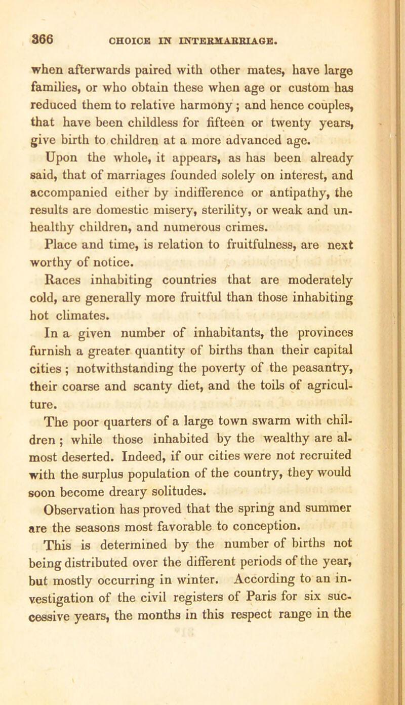 when afterwards paired with other mates, have large families, or who obtain these when age or custom has reduced them to relative harmony ; and hence couples, that have been childless for fifteen or twenty years, give birth to children at a more advanced age. Upon the whole, it appears, as has been already said, that of marriages founded solely on interest, and accompanied either by indifference or antipathy, the results are domestic misery, sterility, or weak and un- healthy children, and numerous crimes. Place and time, is relation to fruitfulness, are next worthy of notice. Races inhabiting countries that are moderately cold, are generally more fruitful than those inhabiting hot climates. In a given number of inhabitants, the provinces furnish a greater quantity of births than their capital cities ; notwithstanding the poverty of the peasantry, their coarse and scanty diet, and the toils of agricul- ture. The poor quarters of a large town swarm with chil- dren ; while those inhabited by the wealthy are al- most deserted. Indeed, if our cities were not recruited with the surplus population of the country, they would soon become dreary solitudes. Observation has proved that the spring and summer are the seasons most favorable to conception. This is determined by the number of births not being distributed over the different periods of the year, but mostly occurring in winter. According to an in- vestigation of the civil registers of Paris for six suc- cessive years, the months in this respect range in the