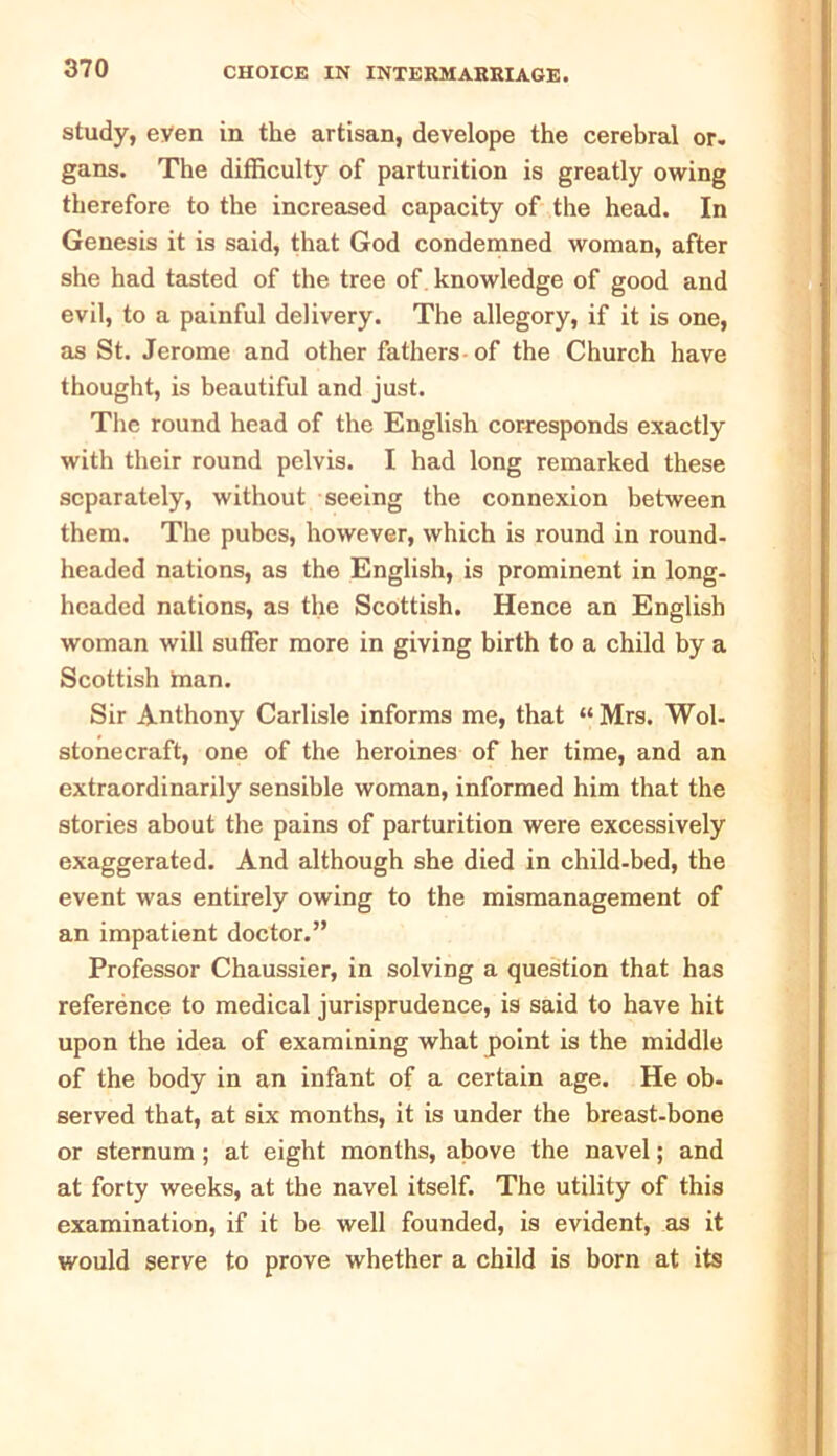 study, even in the artisan, develope the cerebral or. gans. The difficulty of parturition is greatly owing therefore to the increased capacity of the head. In Genesis it is said, that God condemned woman, after she had tasted of the tree of knowledge of good and evil, to a painful delivery. The allegory, if it is one, as St. Jerome and other fathers-of the Church have thought, is beautiful and just. The round head of the English corresponds exactly with their round pelvis. I had long remarked these separately, without seeing the connexion between them. The pubes, however, which is round in round- headed nations, as the English, is prominent in long- headed nations, as the Scottish. Hence an English woman will suffer more in giving birth to a child by a Scottish man. Sir Anthony Carlisle informs me, that « Mrs. Wol- stonecraft, one of the heroines of her time, and an extraordinarily sensible woman, informed him that the stories about the pains of parturition were excessively exaggerated. And although she died in child-bed, the event was entirely owing to the mismanagement of an impatient doctor.” Professor Chaussier, in solving a question that has reference to medical jurisprudence, is said to have hit upon the idea of examining what point is the middle of the body in an infant of a certain age. He ob- served that, at six months, it is under the breast-bone or sternum ; at eight months, above the navel; and at forty weeks, at the navel itself. The utility of this examination, if it be well founded, is evident, as it would serve to prove whether a child is born at its