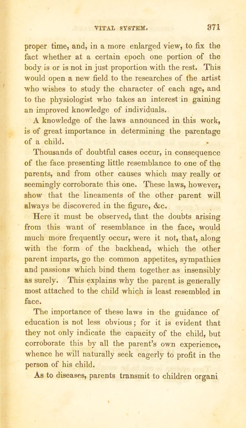proper time, and, in a more enlarged view, to fix the fact whether at a certain epoch one portion of the body is or is not in just proportion with the rest. This would open a new field to the researches of the artist who wishes to study the character of each age, and to the physiologist who takes an interest in gaining an improved knowledge of individuals. A knowledge of the laws announced in this work, is of great importance in determining the parentage of a child. Thousands of doubtful cases occur, in consequence of the face presenting little resemblance to one of the parents, and from other causes which may really or seemingly corroborate this one. These laws, however, show that the lineaments of the other parent will always be discovered in the figure, &c. Here it must be observed, that the doubts arising from this want of resemblance in the face, would much more frequently occur, were it not, that, along with the form of the backhead, which the other parent imparts, go the common appetites, sympathies and passions which bind them together as insensibly as surely. This explains why the parent is generally most attached to the child which is least resembled in face. The importance of these laws in the guidance of education is not less obvious; for it is evident that they not only indicate the capacity of the child, but corroborate this by all the parent’s own experience, whence he will naturally seek eagerly to profit in the person of his child. As to diseases, parents transmit to children organi