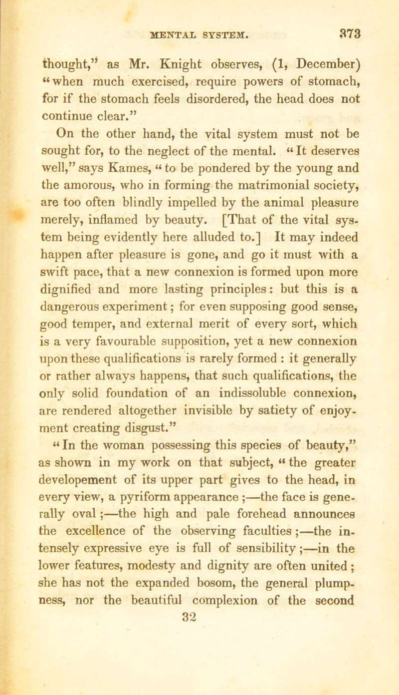 thought,5:1 as Mr. Knight observes, (1, December) “when much exercised, require powers of stomach, for if the stomach feels disordered, the head does not continue clear.” On the other hand, the vital system must not be sought for, to the neglect of the mental. “ It deserves well,” says Kames, “ to be pondered by the young and the amorous, who in forming the matrimonial society, are too often blindly impelled by the animal pleasure merely, inflamed by beauty. [That of the vital sys- tem being evidently here alluded to.] It may indeed happen after pleasure is gone, and go it must with a swift pace, that a new connexion is formed upon more dignified and more lasting principles: but this is a dangerous experiment; for even supposing good sense, good temper, and external merit of every sort, which is a very favourable supposition, yet a new connexion upon these qualifications is rarely formed : it generally or rather always happens, that such qualifications, the only solid foundation of an indissoluble connexion, are rendered altogether invisible by satiety of enjoy- ment creating disgust.” “ In the woman possessing this species of beauty,” as shown in my work on that subject, “ the greater developement of its upper part gives to the head, in every view, a pyriform appearance ;—the face is gene- rally oval;—the high and pale forehead announces the excellence of the observing faculties;—the in- tensely expressive eye is full of sensibility;—in the lower features, modesty and dignity are often united; she has not the expanded bosom, the general plump- ness, nor the beautiful complexion of the second 32