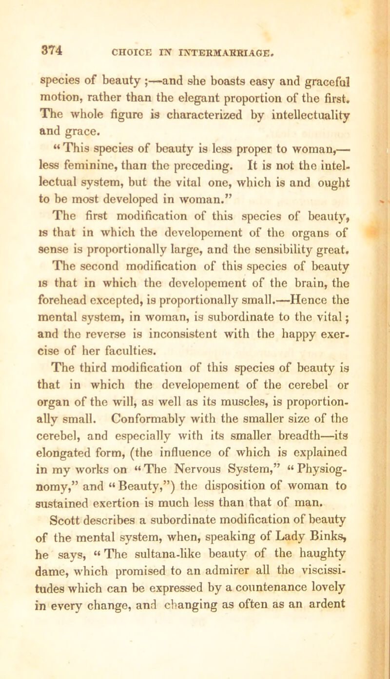 species of beauty ;—and she boasts easy and graceful motion, rather than the elegant proportion of the first. The whole figure is characterized by intellectuality and grace. “ This species of beauty is less proper to woman,— less feminine, than the preceding. It is not the intel- lectual system, but the vital one, which is and ought to be most developed in woman.” The first modification of this species of beauty, is that in which the developement of the organs of sense is proportionally large, and the sensibility great. The second modification of this species of beauty is that in which the developement of the brain, the forehead excepted, is proportionally small.—Hence the mental system, in woman, is subordinate to the vital; and the reverse is inconsistent with the happy exer- cise of her faculties. The third modification of this species of beauty is that in which the developement of the cerebel or organ of the will, as well as its muscles, is proportion- ally small. Conformably with the smaller size of the cerebel, and especially with its smaller breadth—its elongated form, (the influence of which is explained in my works on “ The Nervous System,” “ Physiog- nomy,” and “ Beauty,”) the disposition of woman to sustained exertion is much less than that of man. Scott describes a subordinate modification of beauty of the mental system, when, speaking of Lady Binks, he says, “ The sultana-like beauty of the haughty dame, which promised to an admirer all the viscissi- tudes which can be expressed by a countenance lovely in every change, and changing as often as an ardent