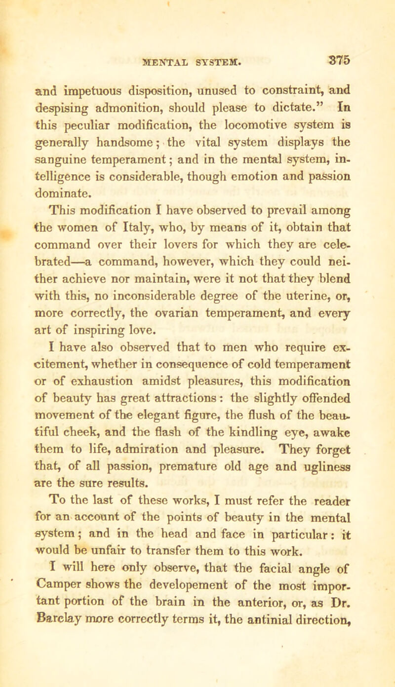 and impetuous disposition, unused to constraint, and despising admonition, should please to dictate.” In this peculiar modification, the locomotive system is generally handsome; the vital system displays the sanguine temperament; and in the mental system, in- telligence is considerable, though emotion and passion dominate. This modification I have observed to prevail among the women of Italy, who, by means of it, obtain that command over their lovers for which they are cele- brated—a command, however, which they could nei- ther achieve nor maintain, were it not that they blend with this, no inconsiderable degree of the uterine, or, more correctly, the ovarian temperament, and every art of inspiring love. I have also observed that to men who require ex- citement, whether in consequence of cold temperament or of exhaustion amidst pleasures, this modification of beauty has great attractions : the slightly offended movement of the elegant figure, the flush of the beau- tiful cheek, and the flash of the kindling eye, awake them to life, admiration and pleasure. They forget that, of all passion, premature old age and ugliness are the sure results. To the last of these works, I must refer the reader for an account of the points of beauty in the mental system; and in the head and face in particular: it would be unfair to transfer them to this work. I will here only observe, that the facial angle of Camper shows the developement of the most impor- tant portion of the brain in the anterior, or, as Dr. Barclay more correctly terms it, the antinial direction.