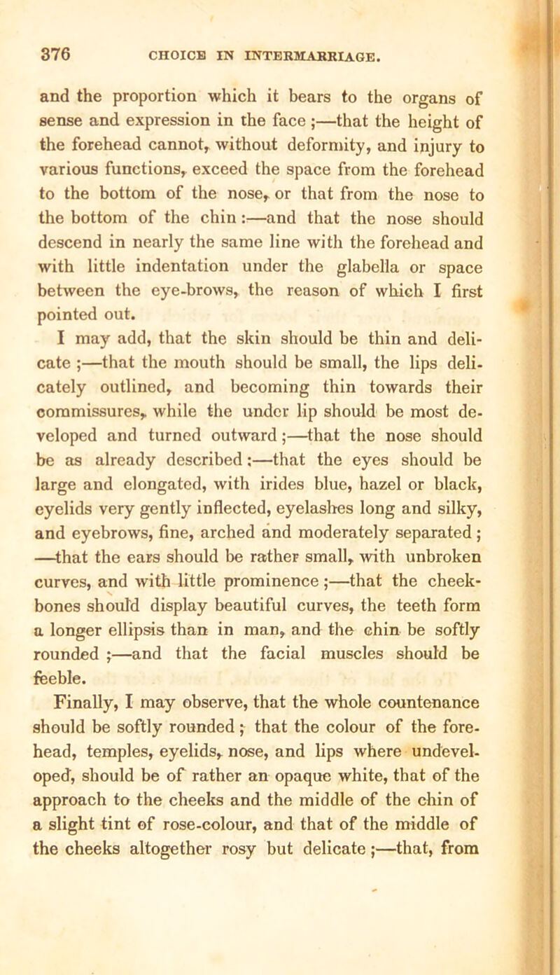 and the proportion which it bears to the organs of sense and expression in the face ;—that the height of the forehead cannot, without deformity, and injury to various functions, exceed the space from the forehead to the bottom of the nose, or that from the nose to the bottom of the chin:—and that the nose should descend in nearly the same line with the forehead and with little indentation under the glabella or space between the eye-brows, the reason of which I first pointed out. I may add, that the skin should be thin and deli- cate ;—that the mouth should be small, the lips deli- cately outlined, and becoming thin towards their commissures, while the under lip should be most de- veloped and turned outward;—that the nose should be as already described:—that the eyes should be large and elongated, with irides blue, hazel or black, eyelids very gently inflected, eyelashes long and silky, and eyebrows, fine, arched and moderately separated; —that the ears should be rather small, with unbroken curves, and with little prominence;—that the cheek- bones should display beautiful curves, the teeth form a longer ellipsis than in man, and the chin be softly rounded ;—and that the facial muscles should be feeble. Finally, I may observe, that the whole countenance should be softly rounded; that the colour of the fore- head, temples, eyelids, nose, and lips where undevel- oped, should be of rather an opaque white, that of the approach to the cheeks and the middle of the chin of a slight tint of rose-colour, and that of the middle of the cheeks altogether rosy but delicate;—that, from