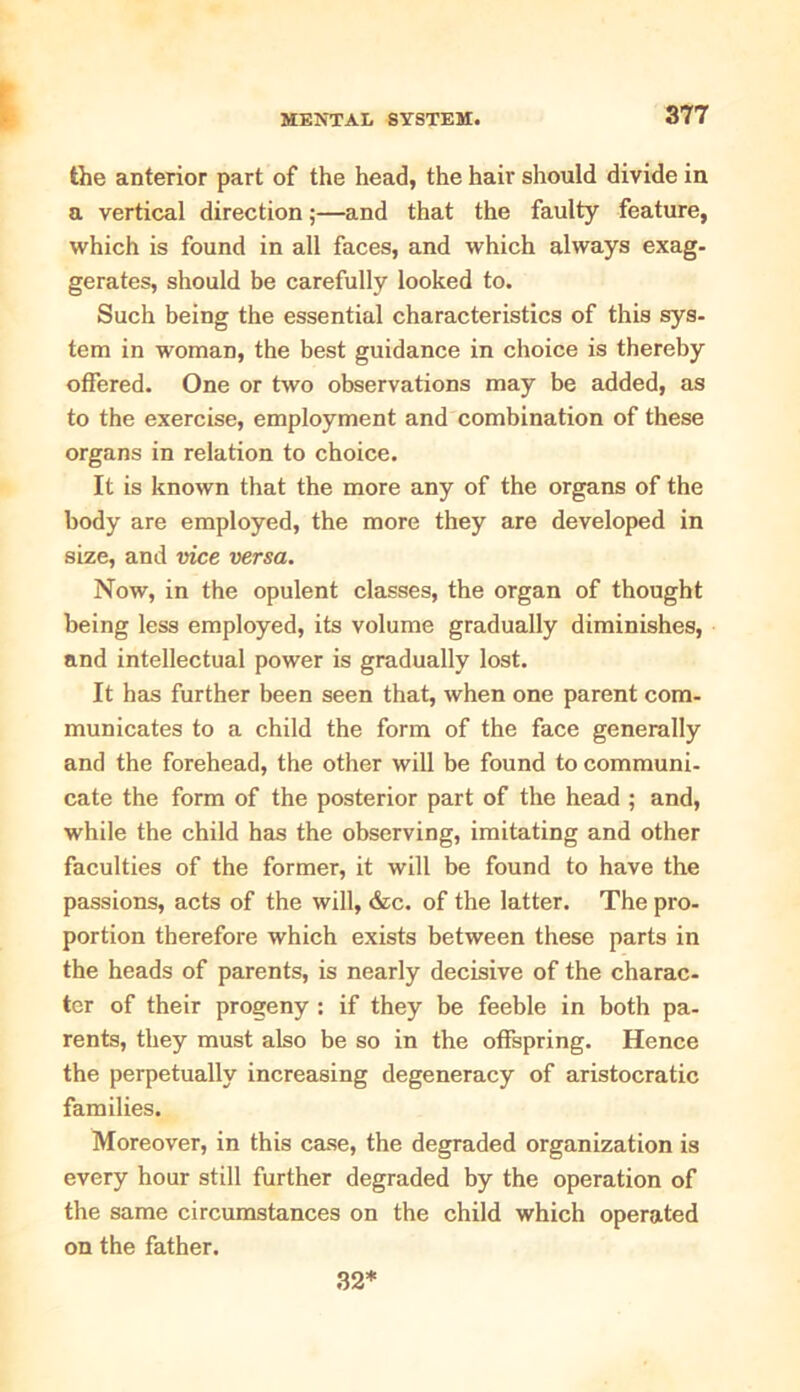 the anterior part of the head, the hair should divide in a vertical direction;—and that the faulty feature, which is found in all faces, and which always exag- gerates, should be carefully looked to. Such being the essential characteristics of this sys- tem in woman, the best guidance in choice is thereby offered. One or two observations may be added, as to the exercise, employment and combination of these organs in relation to choice. It is known that the more any of the organs of the body are employed, the more they are developed in size, and vice versa. Now, in the opulent classes, the organ of thought being less employed, its volume gradually diminishes, and intellectual power is gradually lost. It has further been seen that, when one parent com- municates to a child the form of the face generally and the forehead, the other will be found to communi- cate the form of the posterior part of the head ; and, while the child has the observing, imitating and other faculties of the former, it will be found to have the passions, acts of the will, &c. of the latter. The pro- portion therefore which exists between these parts in the heads of parents, is nearly decisive of the charac- ter of their progeny : if they be feeble in both pa- rents, they must also be so in the offspring. Hence the perpetually increasing degeneracy of aristocratic families. Moreover, in this case, the degraded organization is every hour still further degraded by the operation of the same circumstances on the child which operated on the father. 32*