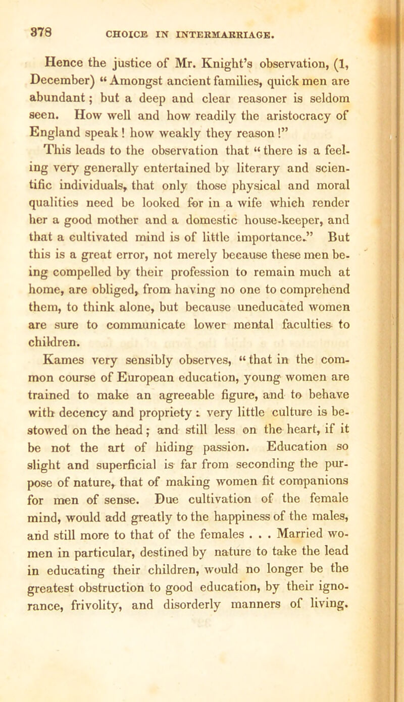 Hence the justice of Mr. Knight’s observation, (1, December) “ Amongst ancient families, quick men are abundant; but a deep and clear reasoner is seldom seen. How well and how readily the aristocracy of England speak ! how weakly they reason !” This leads to the observation that «there is a feel- ing very generally entertained by literary and scien- tific individuals, that only those physical and moral qualities need be looked for in a wife which render her a good mother and a domestic house-keeper, and that a cultivated mind is of little importance*” But this is a great error, not merely because these men be- ing compelled by their profession to remain much at home, are obliged, from having no one to comprehend them, to think alone, but because uneducated women are sure to communicate lower mental faculties- to children. Karnes very sensibly observes, “ that in the com- mon course of European education, young women are trained to make an agreeable figure, and to behave with decency and propriety i very little culture is be- stowed on the head; and still less on the heart, if it be not the art of hiding passion. Education so slight and superficial is far from seconding the pur- pose of nature, that of making women fit companions for men of sense. Due cultivation of the female mind, would add greatly to the happiness of the males, and still more to that of the females . . . Married wo- men in particular, destined by nature to take the lead in educating their children, would no longer be the greatest obstruction to good education, by their igno- rance, frivolity, and disorderly manners of living.