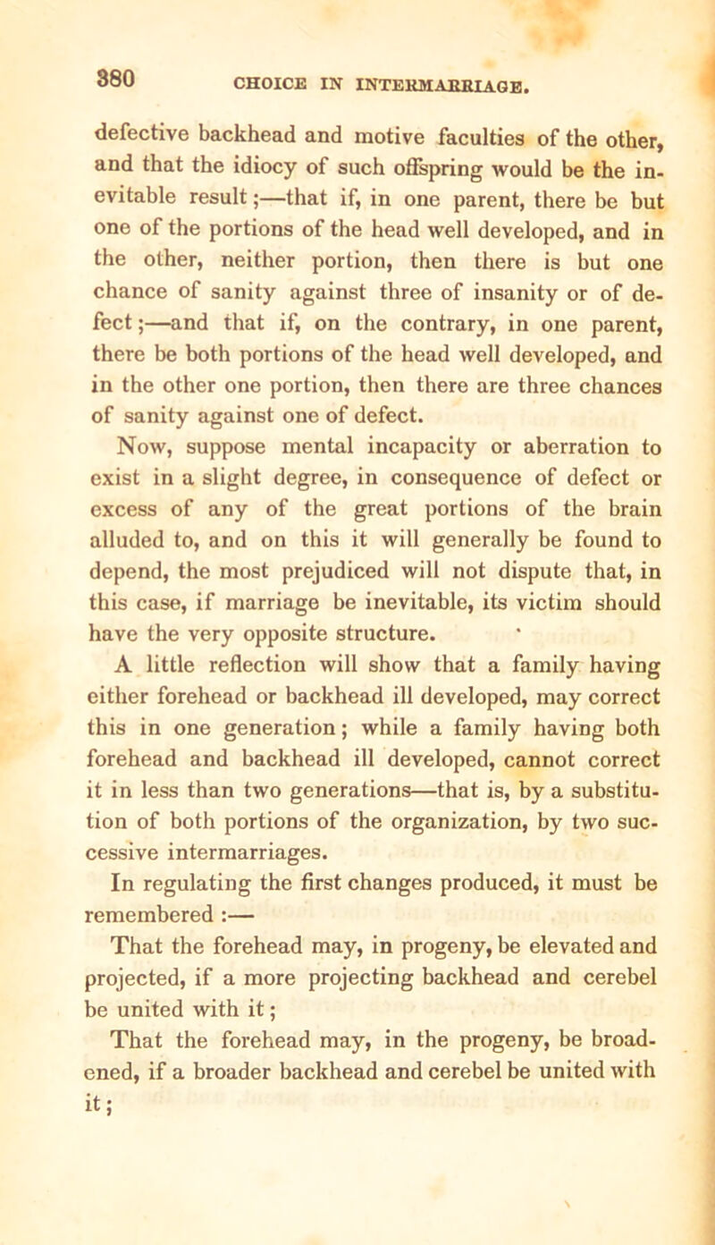 defective backhead and motive faculties of the other, and that the idiocy of such offspring would be the in- evitable result;—that if, in one parent, there be but one of the portions of the head well developed, and in the other, neither portion, then there is but one chance of sanity against three of insanity or of de- fect ;—and that if, on the contrary, in one parent, there be both portions of the head well developed, and in the other one portion, then there are three chances of sanity against one of defect. Now, suppose mental incapacity or aberration to exist in a slight degree, in consequence of defect or excess of any of the great portions of the brain alluded to, and on this it will generally be found to depend, the most prejudiced will not dispute that, in this case, if marriage be inevitable, its victim should have the very opposite structure. A little reflection will show that a family having either forehead or backhead ill developed, may correct this in one generation; while a family having both forehead and backhead ill developed, cannot correct it in less than two generations—that is, by a substitu- tion of both portions of the organization, by two suc- cessive intermarriages. In regulating the first changes produced, it must be remembered :— That the forehead may, in progeny, be elevated and projected, if a more projecting backhead and cerebel be united with it; That the forehead may, in the progeny, be broad- ened, if a broader backhead and cerebel be united with it;