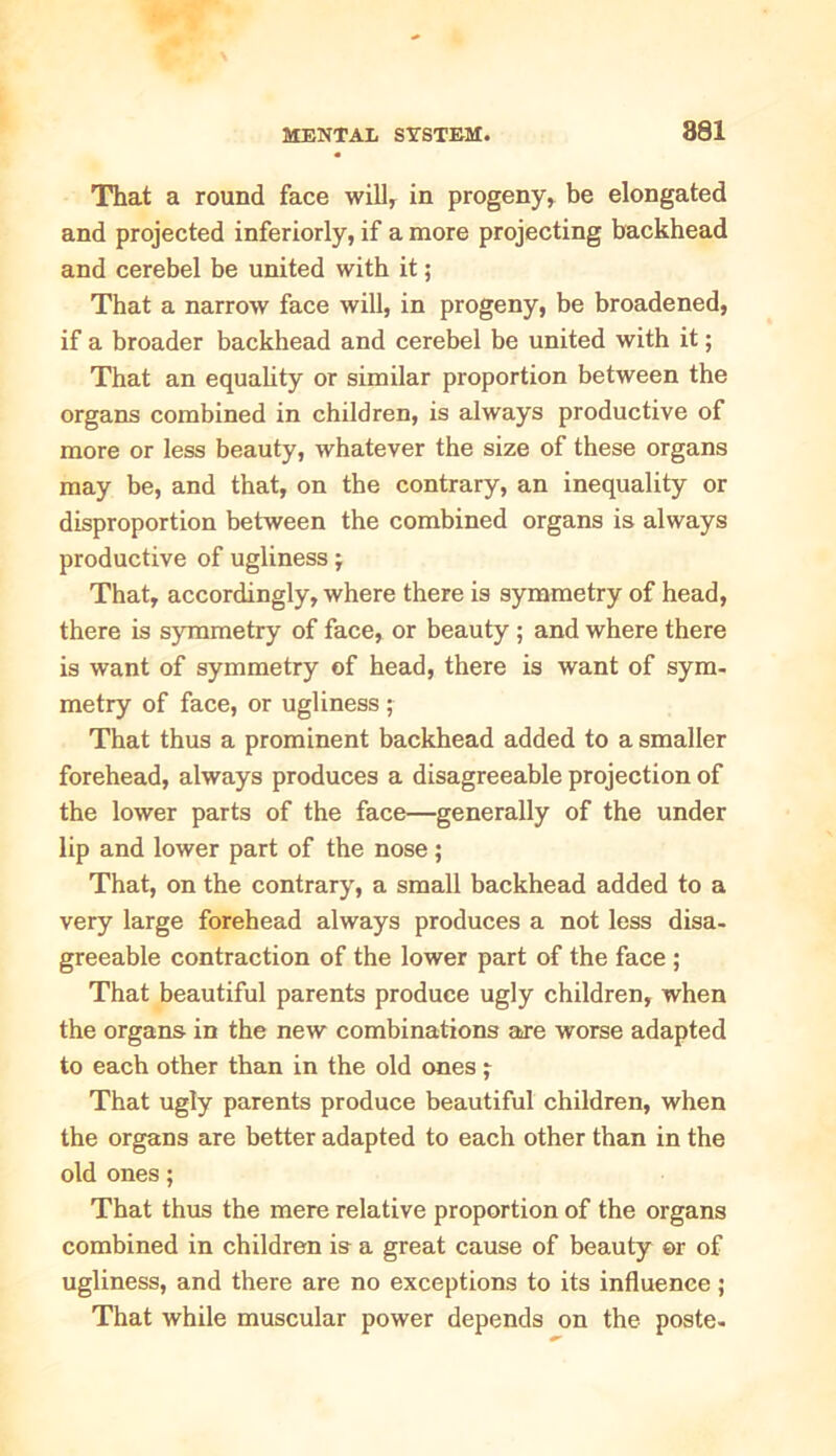 That a round face will, in progeny, be elongated and projected inferiorly, if a more projecting backhead and cerebel be united with it; That a narrow face will, in progeny, be broadened, if a broader backhead and cerebel be united with it; That an equality or similar proportion between the organs combined in children, is always productive of more or less beauty, whatever the size of these organs may be, and that, on the contrary, an inequality or disproportion between the combined organs is always productive of ugliness That, accordingly, where there is symmetry of head, there is symmetry of face, or beauty ; and where there is want of symmetry of head, there is want of sym- metry of face, or ugliness ; That thus a prominent backhead added to a smaller forehead, always produces a disagreeable projection of the lower parts of the face—generally of the under lip and lower part of the nose ; That, on the contrary, a small backhead added to a very large forehead always produces a not less disa- greeable contraction of the lower part of the face ; That beautiful parents produce ugly children, when the organs in the new combinations are worse adapted to each other than in the old ones ; That ugly parents produce beautiful children, when the organs are better adapted to each other than in the old ones; That thus the mere relative proportion of the organs combined in children is a great cause of beauty ©r of ugliness, and there are no exceptions to its influence; That while muscular power depends on the poste-