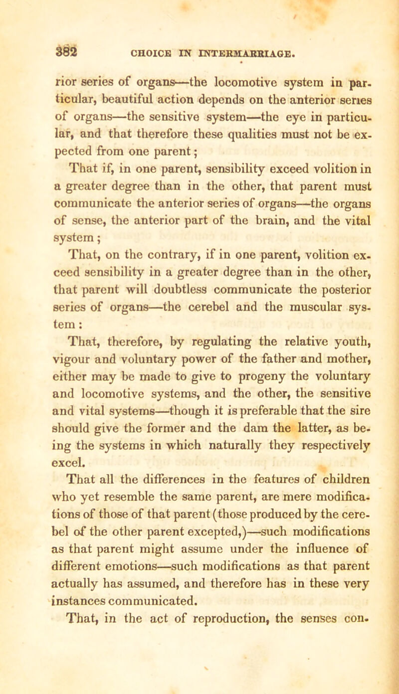 rior series of organs—the locomotive system in par- ticular, beautiful action depends on the anterior series of organs—the sensitive system—the eye in particu- lar, and that therefore these qualities must not be ex- pected from one parent; That if, in one parent, sensibility exceed volition in a greater degree than in the other, that parent must communicate the anterior series of organs—the organs of sense, the anterior part of the brain, and the vital system; That, on the contrary, if in one parent, volition ex- ceed sensibility in a greater degree than in the other, that parent will doubtless communicate the posterior series of organs—the cerebel and the muscular sys- tem : That, therefore, by regulating the relative youth, vigour and voluntary power of the father and mother, either may be made to give to progeny the voluntary and locomotive systems, and the other, the sensitive and vital systems—though it is preferable that the sire should give the former and the dam the latter, as be- ing the systems in which naturally they respectively excel. That all the differences in the features of children who yet resemble the same parent, are mere modifica- tions of those of that parent (those produced by the cere- bel of the other parent excepted,)—such modifications as that parent might assume under the influence of different emotions—such modifications as that parent actually has assumed, and therefore has in these very instances communicated. That, in the act of reproduction, the senses con.