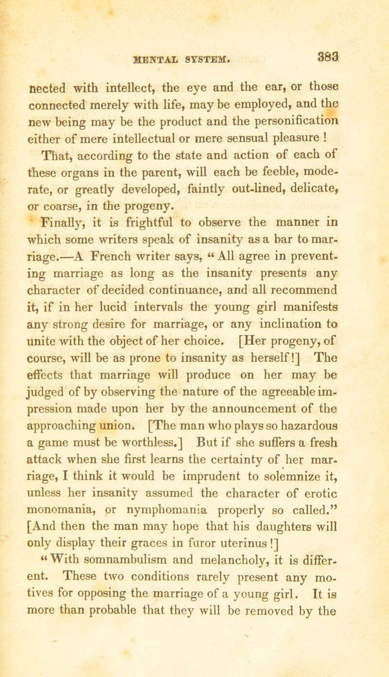 nected with intellect, the eye and the ear, or those connected merely with life, may be employed, and the new being may be the product and the personification either of mere intellectual or mere sensual pleasure ! That, according to the state and action of each of these organs in the parent, will each be feeble, mode- rate, or greatly developed, faintly out-lined, delicate, or coarse, in the progeny. Finally, it is frightful to observe the manner in which some writers speak of insanity as a bar to mar- riage.—A French writer says, “ All agree in prevent- ing marriage as long as the insanity presents any character of decided continuance, and all recommend it, if in her lucid intervals the young girl manifests any strong desire for marriage, or any inclination to unite with the object of her choice. [Her progeny, of course, will be as prone to insanity as herself!] The effects that marriage will produce on her may be judged of by observing the nature of the agreeable im- pression made upon her by the announcement of the approaching union. [The man who plays so hazardous a game must be worthless.] But if she suffers a fresh attack when she first learns the certainty of her mar- riage, I think it would be imprudent to solemnize it, unless her insanity assumed the character of erotic monomania, or nymphomania properly so called.” [And then the man may hope that his daughters will only display their graces in furor uterinus!] “ With somnambulism and melancholy, it is differ- ent. These two conditions rarely present any mo- tives for opposing the marriage of a young girl. It is more than probable that they will be removed by the