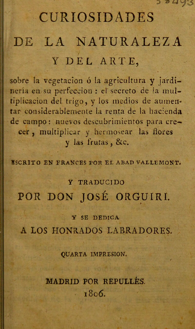 CURIOSID ADES DE LA NATURALEZA Y DEL ARTE, sobre la vegetacîon 6 la agricultura y jardî- neria en su perfeccion : d secreto de !a mul- tipiieacion del trigo, y los medios de auinen- tar considerablemeule la renta de la hacienda de campo: nuevos descubritnienros para cre- cer , multipliear y hennosear las flores y las frutas, &c. ÏSCRITO EN FRANCES POR EL ABAD VALLEMONT. Y TRADUCIDO POR DON JOSÉ ORGUIRI. Y SE DEDIGA A LOS HONRADOS LABRADORES. QUARTA 1MPRESI0N. / MADRID POR REPULLÊS. 1806.