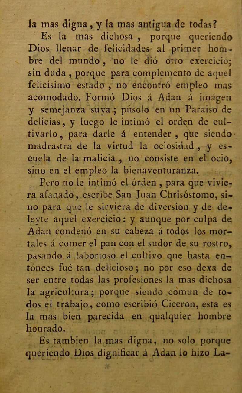 la mas cligna, y la mas antigua de todas? Es la mas dichosa , porque queriendo Dios llenar de féiicidades al primer hom- bre del mundo, no le diô otro exercicio; sin duda , porque para complemento de aquel felicisimo estado , no encontrô empleo mas acomodado. Formô Dios a Adan â imdgen y semejanza suya ; pusolo en un Paraiso de delicias, y luego le intimô el orden de cul- tivarlo, para darle â entender , que siendo madrastra de la virtud la ociosidad , y es- cuela de la malicia , no consiste en el ocio, sino en el empleo la bienaventuranza. Pero no le intimô el ôrden, para que vivie- ra afanado , escribe San Juan Chrisôstomo, si- no para que le sirviera de diversion y de de- leyte aquel exercicio: y aunque por culpa de Adan condenô en su cabeza â todos los mor- tales a corner el pan con el sudor de su rostro, pasando â laborioso el cultivo que hasta en- ronces fué tan delicioso; no por eso dexa de ser entre todas las profesiones la mas dichosa la agricultura; porque siendo cdmun de to- dos el trabajo, como escribiô Cicéron, esta es la mas bien parecida en qüalquier hombre honrado. Es tambien la mas digna, no solo porque queriendo Dios dignificar a Adan lo hizo La-