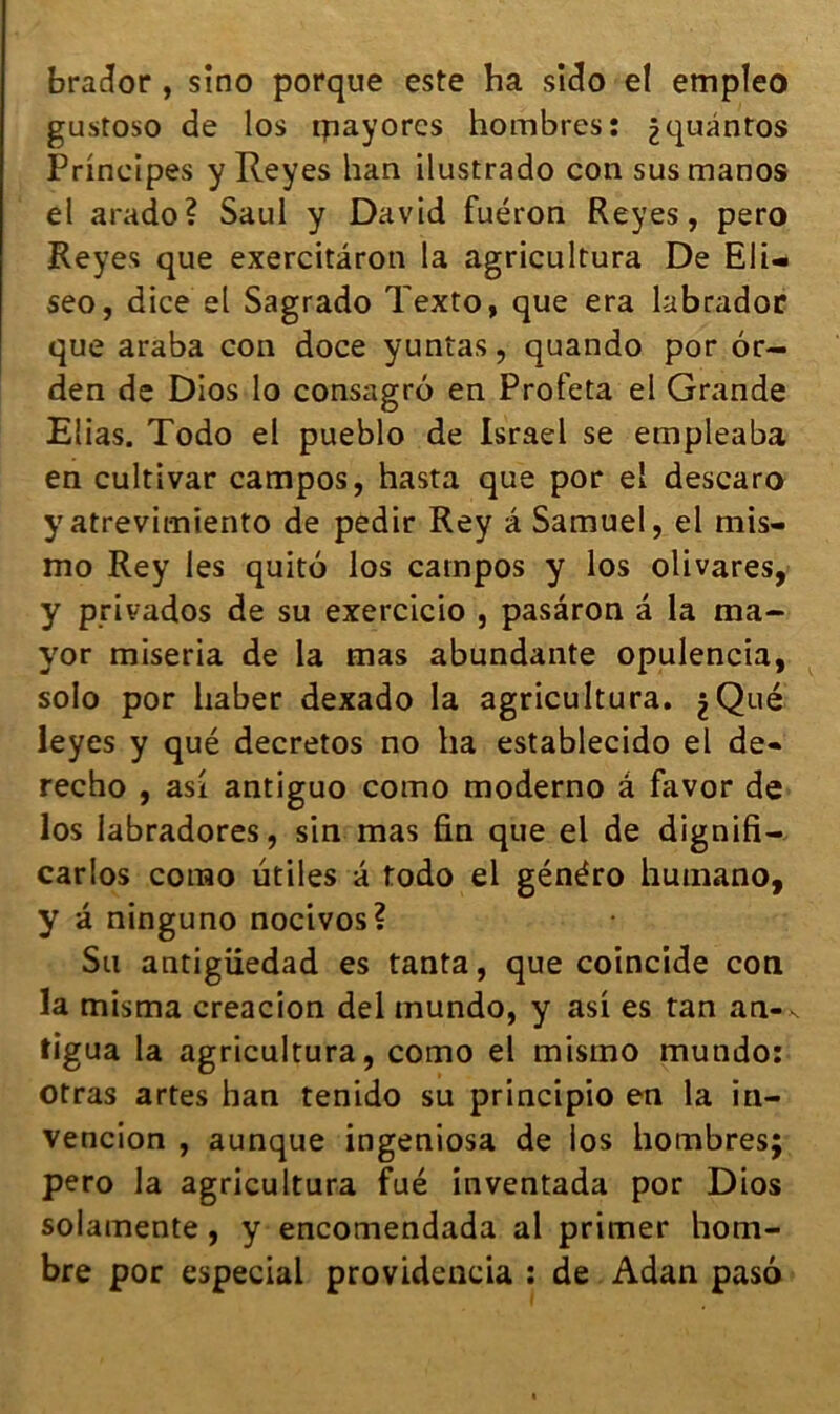 brador , sino porque este ha sido el empleo gustoso de los tpayorcs hombres: ^quântos Principes y Reyes han ilustrado con susmanos el arado? Saul y David fuéron Reyes, pero Reyes que exercitâroti la agricultura De Eli- seo, dice el Sagrado Texto, que era labrador que araba con doce yuntas, quando por 6r- den de Dios lo consagrô en Profeta el Grande Elias. Todo el pueblo de Israël se empleaba en cultivar campos, hasta que por el descaro yatrevimiento de pedir Rey â Samuel, el mis- mo Rey les quito los campos y los olivares, y privados de su exercicio , pasâron â la ma- yor miseria de la mas abundante opulencia, solo por liaber dexado la agricultura. ^Qué leyes y qué decretos no ha establecido el de- recho , asi antiguo como moderno à favor de los labradores, sin mas fin que el de dignifi- carlos como utiles â todo el généro humano, y a ninguno nocivos? Su antigiiedad es tanta, que coincide con la misma creacion del rnundo, y asi es tan an-x ligua la agricultura, como el mistno mundo: otras artes ban tenido su principio en la in- vencion , aunque ingeniosa de los hombres; pero la agricultura fué inventada por Dios solamente, y encomendada al primer hom- bre por especial providencia : de Adan pasô