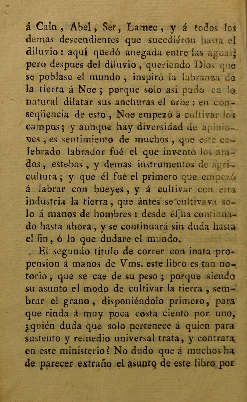 â Caïn, Abel, Set, Lamec, y a tcdos les demas descendantes que sucediéron hasta el diluvio: aqui quedô anegada entre las aguasj pero despues del diluvio, queriendo Dio> q :a se poblase el mundo , inspire la labranza c's la tierta â Noe ; porque solo asi pudo en !q natural dilatar sus anchuras el orne : en con- seqüencia de esto , Noe empezô a cuitivar les canipos; y aunque hay diversidad de apmic— - ^es, es sentimiento de muchos , que este ee«* îebrado labrador fué el que invento los ara- dos, este-bas , y demas instrumentes de agri- cultura; y que él fué el primero que. em ;:>ïzât â labrar con bueyes, y â cuitivar eca esta indus! ria la tierra, que antes se'cultivava so- lo â manos de hombres : desde él ha continua- do hasta ahora, y se continuara sin duda hasta ei fin, 6 lo que dudare el mundo. El segundo titulo de correr con inata pro- pension â manos de Vins, este libro es tan no- torio, que se cae de su peso $ parque siendo su asunto el modo de cuitivar la tierra , setn- brar el grano , disponiéndolo primero, para que rinda à muy poea costa ciento por uno, jquién duda que solo pertenece à quien para sustento y remedio universal trata, y contrat^ en esre ministerio? No dudo que a muchos ha de parecer extrano el asunto de este libro por