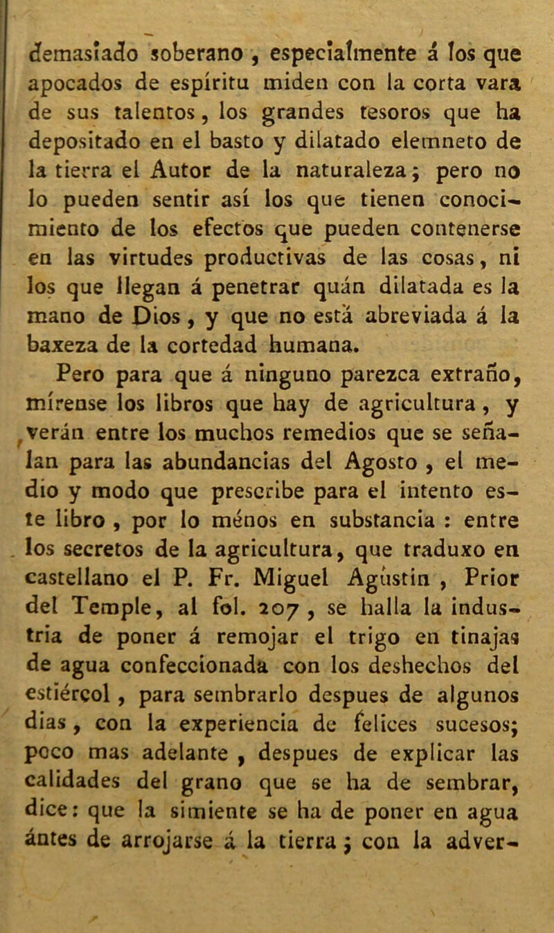 demasîado soberano , especïalmente a los que apocados de espiritu miden con la corta vara de sus talentos, los grandes tesoros que ha depositado en el basto y dilatado elemneto de la tierra el Autor de la naturaleza; pero no lo pueden sentir asi los que tienen conoci- raiento de los efectos que pueden contenerse en las virtudes productivas de las cosas, ni los que Uegan â penetrar quan dilatada es la mano de Dios, y que no esta abreviada â la baxeza de la cortedad humana. Pero para que â ninguno parezca extrano, mirense los libros que hay de agricultura, y verân entre los muchos retnedios que se sena- lan para las abundancias del Agosto , el me- dio y modo que prescribe para el intento es- te libro , por lo ménos en substancia : entre los secretos de la agricultura, que traduxo en castellano el P. Fr. Miguel Agustin , Prior del Temple, al fol. 207, se halla la indus- tria de poner â remojar el trigo en tinajas de agua confeccionada con los deshechos del estïérçol, para sembrarlo despues de algunos dias, con la experiencia de felices sucesos; poco mas adelante , despues de explicar las calidades del grano que se ha de sembrar, dice: que la simiente se ha de poner en agua antes de arrojarse a la tierra $ con la adver-