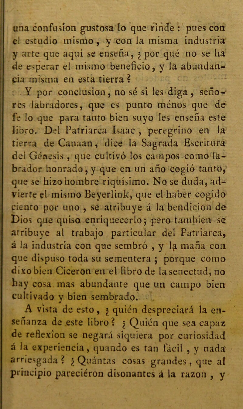 una confusion gustosa lo que rinde : pues con e! estudio mismo, y con la misma industria y arte que aqui se ensena, ) por qué no se ha de e^perar el mismo beneficio, y la abundan- çia misma en esta tierra ? Y por conclusion, no sé si les diga, seno- res labradores, que es punro ménos que de fe lo que para tanto bien suyo les ensena este lib.ro. Del Patriarca Isaac , peregrino en la tierra de Canaan, dice la Sagrada Escriturà del Génesis , que cultivé los carapos corno la- brador honrado, y que en un ano cogio tanto, que se hizohombre riquisimo. No se duda, ad- vierte el mismo Beyerlink, que el haber cogido ciento por uno , se atribuye â la bendicion de Dios que quiso enriquecerlo; pero tambien se atribuye al trabajo particular del Patriarca, â la industria con que sembrô , y l^i mana con que dispuso toda su sementera ; porque como dixo bien Cicéron en el libro de lasenectud, no hay cosa. mas abundante que un campo bien cultivado y bien sembrado. A vista de esto, $ quién despreciarâ la en- sefianza de este libro? ^ Quién que sça capaz de réflexion se negara siquiera por curiosidad â la c-xperiencia, quando es tan fâcil , y nada' arnesgada ? £ Quântas cosas grandes, que al principio pareciéron disonantes â la razon , y