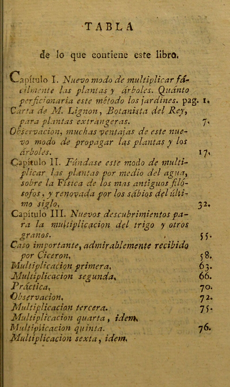 TABLA de lo que coutiene este libro. Oapîrulo I. Nuevo modo de multipliear fd- tilmente las plantas y drboles. Quanto per fiel maria este m'etodo los jardines, pag, Car ta de M. Lignon, Botanista dsl Bey, para plantas ex frangeras. Observation, mue h as y enta] as de este nue- vo modo de propagar la,s plantas y los drboles. Capkulo IL Fiindase este modo de multi- plie ar las plantas por medio del agît a t sobre la Fistca de los mas antigua s fil6- sofos f y renoyada por los sdbios dpi ûliU mo siglo, Capitulo III. Fhievos descubrimientos pa- ra la multiplication dpi trigo y otros. granos. Çaso importante, admirablementc reçibidQ por Cicéron, Multiplication primera, Multiplication segunda* Prdctica, Observation, Multiplication tercera. Multiplication quarta, iden}% Multiplication quinta. Multiplication sexta, idem. 32< s 8, 63* 66. 7°. 7 2. 71- 76.