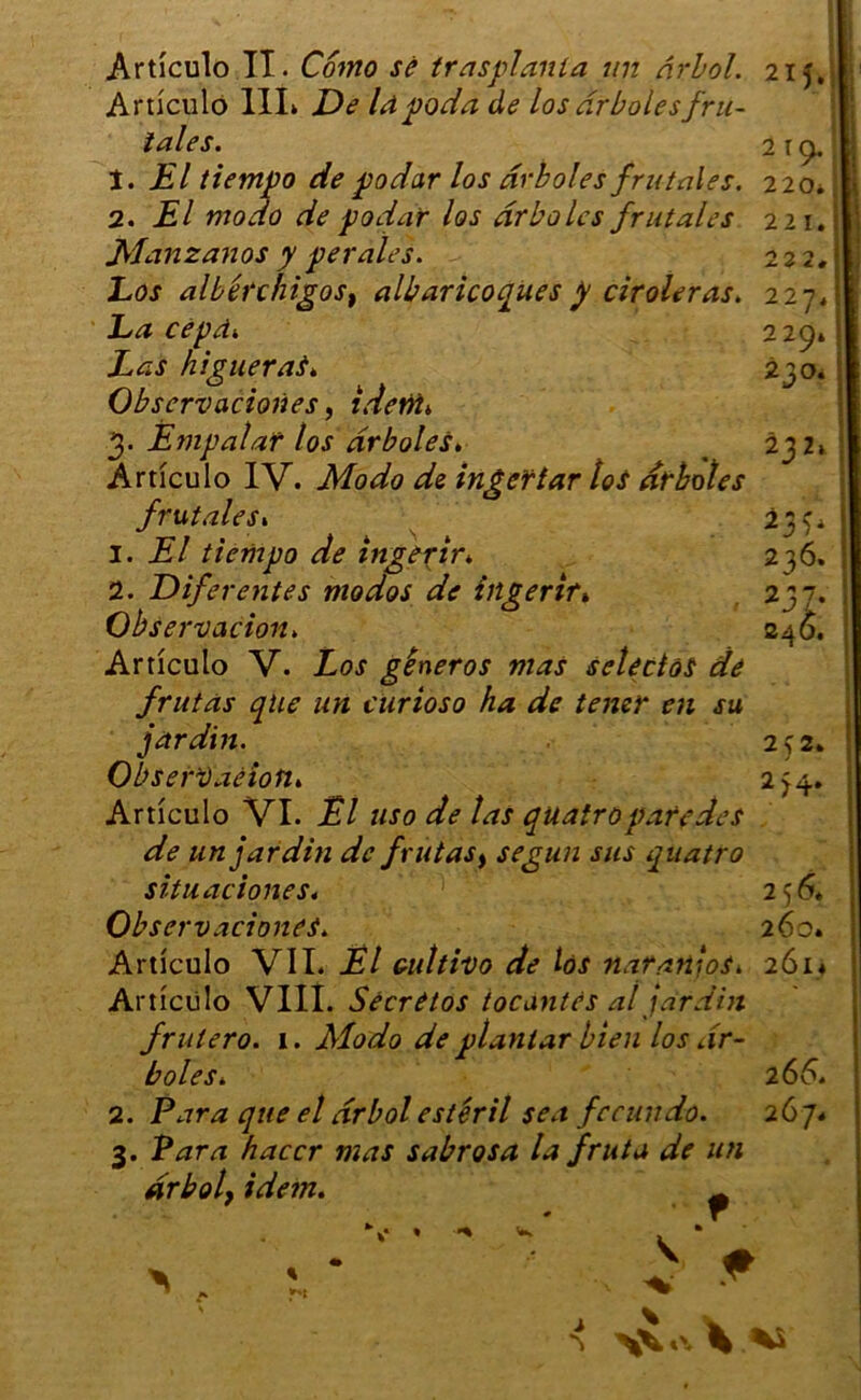 Artîculo II. Cômo sé trasplania un drbol. 21 j. Artîculo III» De lapoda de los drboles fru- ïales. 2 19. t. El tiempo de podar los drboles fru taies. 220. 2. El modo de podar los drboles frutales 221. Man zan os y per aies. 222, Los albérchigoSf albaricoques p ciroleras. 227. La cepâ. 229» Las higuerai. 230* Observaciones, idetti> 3. Empalat los drboles, _ 232» Artîculo IV. AW0 dfe ingerîar loi drboles frutales» 237» 1. A/ tiempo de ingerir. 2 36* 2. Diferentes modos de ingerir» 237. Observation. 24Ô. Artîculo V. Aor gêneros mas seléclôi de frutàs que un curioso ha de tener en su jardin. 252. ObserVaéion» 254. Artîculo VI. Ël uso de las quatropare des de un jardin de frutas, segun sus quatro situations s. 2 56* Observaciones. 260. Artîculo VII. Ël Gultivo de loi natanios. 261* Artîculo VIII. Sécrêtos tocantes al jardin frutero. 1. Modo de ptanlar bien los dr- boles. 2 66. 2. Para que el drbol ester il sea fccundo. 267. 3. Para haccr mas sabrosa la fritta de un drbol, idem. m * f * \ A* j