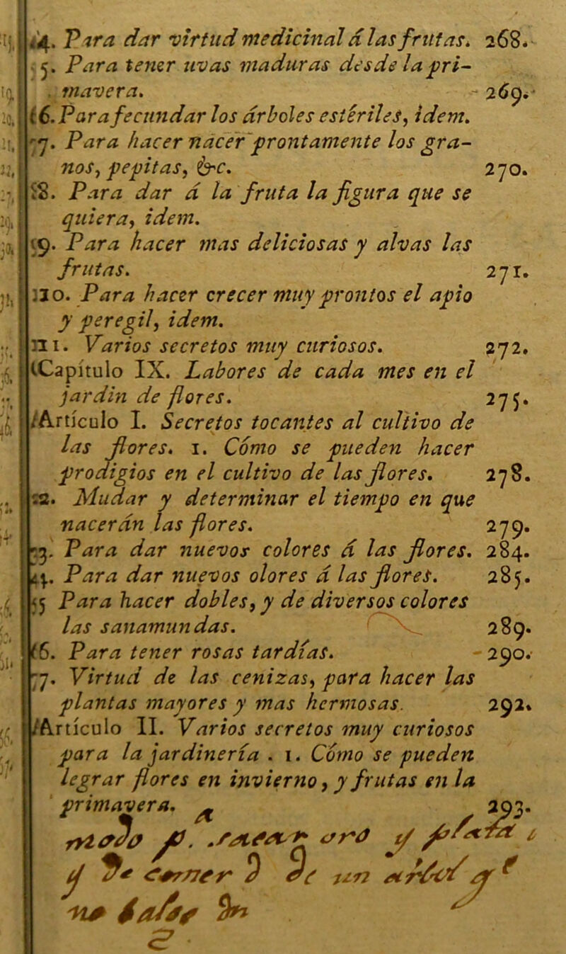 *4> T. ■'ifa dar virtud médicinal d lasfrut as. 268. 5. Para tener uvas maduras desde la pri- rnavera. - 269*■ té.Parafecundar los drboles esiêriles, idem. 77. Para hacer nacer prontamente los gra- nos, pepitas, &c. 270. iS. Para dar d la fruta la figura que se quiera, idem. ->9. Para hacer mas deliciosas y alvas las frutas. 271. :io. Para hacer crecer tnuy proîitos el apio J Peregd> idem. ni. Varios secretos muy curiosos. 272. iCapi'tulo IX. Labores de cada mes en el jardin de flores. 275. /Articulo I. Secretos tocantes al cultivo de las flores. 1. Como se pneden hacer prodigios en el cultivo de las flores. 278. r.2. Mudar y deterntinar el tiempo en que nacer an las flores. 279. r3. Para dar nuevos colores d las flores. 284. ' ’  285. Para dar nuevos olores d las flores. <5 Para hacer dobles,y de divers os colores las sanamundas. (6. Para tener rosas tardias. 77. Virtud de las cenizas> para hacer las plantas majores y mas hcrmosas. Articulo II. Varios secretos muy curiosos para la jardineria . 1. Como se pueden legrar flores en invierno, y frutas en la 289. 290. 292» pnmavera ' r 3 5 ij <?+r/7tr' e •