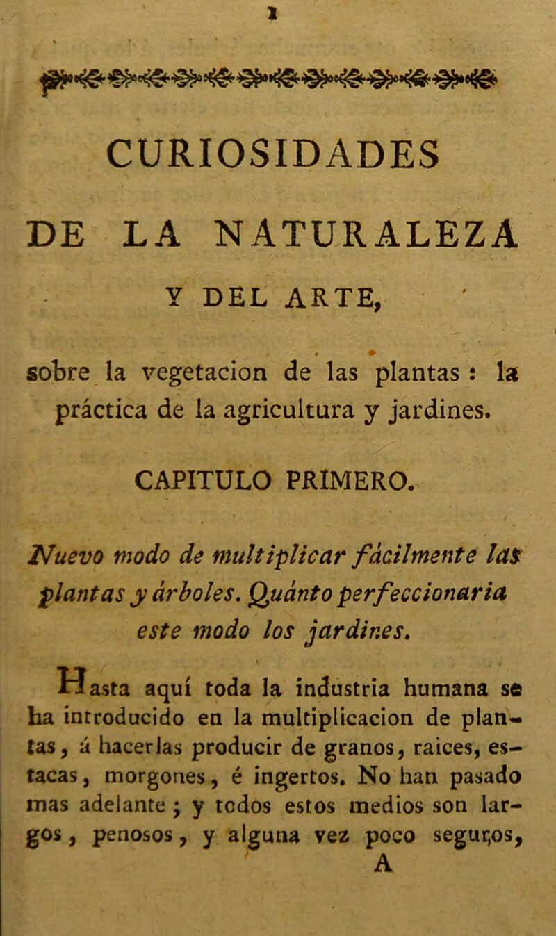 ïNmïTSW/fr. CURIOSIDADES DE LA NATURALEZA Y DEL ARTE, • # sobre la végétation de las plantas : la prâctica de la agricultura y jardines. CAPITULO PRIMERO. • . \ - * , Nuevo modo de multiplicar fâcilmente las plantas y ârboles. Quanto perfeccionaria este modo los jardines. r, \ , y Hasta aqui toda la industria humana s© ha introducido en la multiplicacion de plan- tas, â hacerlas producir de granos, raices, es- tacas, morgones, é ingertos. No han pasado mas adeiante ; y tcdos estos medios son lar- gos , penosos, y alguna vez poco segur,os, A