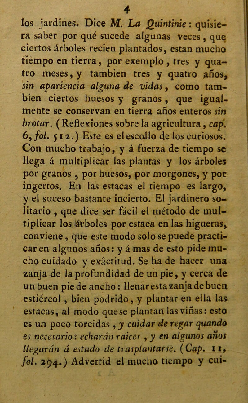 los jardines. Dice M. La Quintime : quisie- ra saber por qué sucede aigunas veces, que ciertos ârboles recien plantados, estan mucho tiempo en tierra, por exemplo , très y qua- tro meses, y tambien très y quatro anos, sin apariencia alguna de vidas, como tam- bien ciertos huesos y granos, que igual- mente se conservan en tierra anos enteros sin brotar. ( Reflexîones sobre la agricultura, cap. 6, fol. 512.) Este es el escollo de los curiosos. Con mucho trabajo, y â fuerza de tiempo se llega à multiplicar las plantas y los ârboles por granos, por huesos, por morgones, y por ingertos. En las estacas el tiempo es largo, y el suceso bastante incierto. El jardinero so« litario , que dice ser fâcil el método de mul- tiplicar los âVboles por estaca en las higueras, conviene, que este modo solo se puede practi- car en algunos anos : y â mas de esto pide mu- cho cuidado y exâctirud. Se ha de hacer una zanja de la profundidad de un pie, y cerca de un buen pie de ancho : llenar esta zanja de buen estiércol , bien podrido, y plantar en ella las estacas, al modo que se plantan las vinas: esto es un poco torcidas , y cuidar de regar quando es necesario 1 echarân raices , y en algunos anos llegarân â estado de trasplantarse. (Cap. il, fol. 294.) Advertid el mucho tiempo y cui-