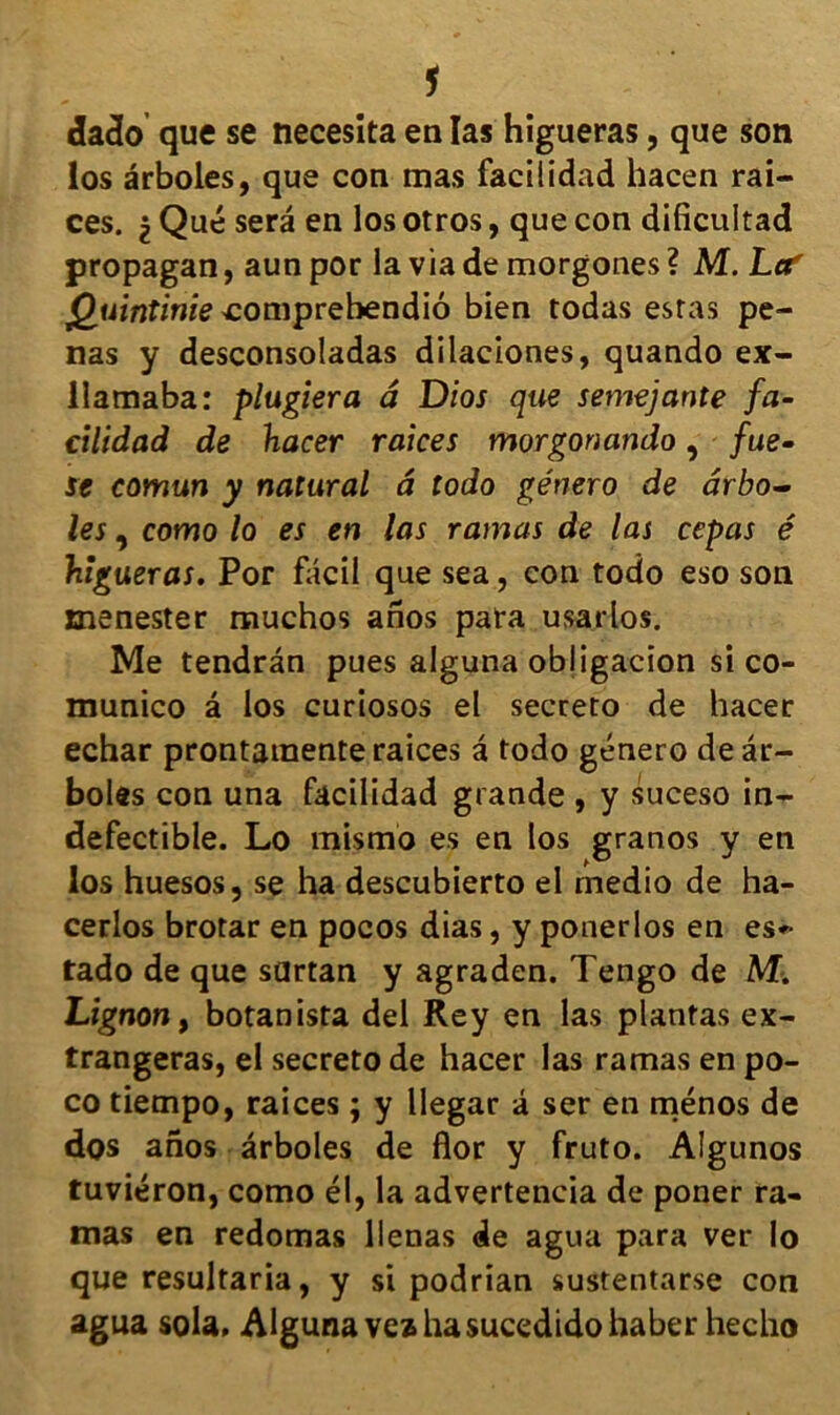 1 dado que se necesita en las higueras, que son los ârboles, que con mas facilidad hacen rai- ces. $ Que sera en los otros, que con dificultad propagan, aun por la via de morgones ? AÎ. Lee' ^umfimecomprebendiô bien todas estas pe- nas y desconsoladas dilaciones, quando ex- llamaba: plagiera â Dios que semejante fa- cilidad de hacer raices morgonando, fue• se comun y natural â todo género de ârbo- les , como lo es en las rainas de las cepas é higueras. Por fâcil que sea, con todo eso son menester muchos anos para usarlos. Me tendrân pues alguna obligacion si co- munico â los curiosos el secreto de hacer echar prontaraente raices â todo género de âr- boles con una facilidad grande , y suceso in- défectible. Lo mismo es en los granos y en los huesos, se ha descubierto el medio de ha- cerlos brotar en pocos dias, y ponerlos en es*- tado de que sdrtan y agraden. Tengo de M. Lignon, botanista del Rey en las plantas ex- trangeras, el secreto de hacer las ramas en po- co tiempo, raices ; y llegar â ser en ménos de dos anos ârboles de flor y fruto. Algunos tuviéron, como él, la advertencia de poner ra- mas en redomas lienas de agua para ver lo que resultaria, y si podrian sustentarse con agua sola, Alguna vea hasucedidohaber hecho