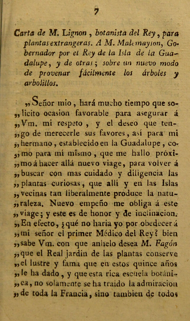Carta de M. Lignon , botanista del Rey, para plantasextrangeras. A M. Malctnayson, Go- bernador por el Rey de la Isla de la Gua~ dalupe, y de otras ; sobre tin nuevo modo de provenar fâcilmente los ârboles y arbolillos. Senor mio , hara mucho tiempo que so- 5, îicito ocasion favorable para asegurar â „Vm. mi respeto , y el deseo que ten- 3, go de merecerle sus favores, asi para mi ,, hermano, establecido en la Guadalupe, co- 3, mo para mi mismo , que me hallo prôxî- J?moâbacer alla nuevo viage, para volver â 3, buscar con mas cuidado y diligencia las 33 plantas curiosas, que alli y en las Islas 33vecinas tan iiberalmente produce la natu- 3,raleza. Nuevo empeno me obliga â este 33 viage 3 y este es de honor y de inclinacion. 3, En efecto, jqué no haria yo por obedecer â 33mi senor el primer Médico del Rey? bien 33sabe Vm. con que anhelo desea M. Fagôn 3,que el Real jardin de las plantas conserve „el lustre y fama que en estos quince anos 33 le ha dado , y que esta rica escueia botatii- 3,ca,no solamente sehatraido laadmiraciou » de toda la Francia, sino tambien de todos