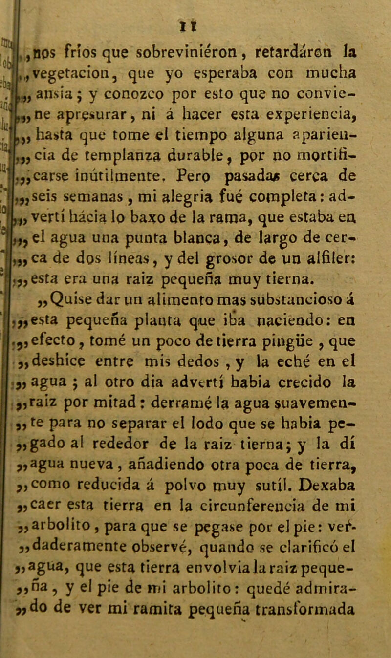 It ,nos frios que sobreviniéron , retardarcn la ,, vegetacion, que yo esperaba con mucha „ ansia ; y conozco por esto que no convie- ,, ne aprçsurar, ni à hacer esta experiencia, „ hasta que tome el tiempo alguna aparieii- „cia de templanza durable, por no mortid- ,,,carse inutilmente. Pero pasadajs cerça de ,„seis semanas, mi alegria fué compléta: ad- „ verti hâcia lo baxo de la rama, que estaba en, ,,el agua una punta blanca, de largo de cer- ca de dos lineas, y del grosor de un alfiler: .y,esta era una raiz pequena muy tietna. ,,Quise dar un alimento mas substancioso a .„esta pequena planta que ilsa nacieodo: en .9,efecto, tomé un poco detierra pingiie , que ,,de$hice entre mis dedos , y la eché en el 3, agua ; al otro dia advertj habia crecido la ,,raiz por mitad : derramé la agua suavemen- „te para no separar el lodo que se habia pe- 5,gadoaI rededor de la raiz tiernajy la di ?» agua nue va, anadiendo otra poca de tierra, jjcomo reducida â polvo muy sutil. Dexaba ,,caer esta tierra en la circunfereueia de mi „arbolito , para que se pegase por el pie: vei1- ,,daderamente observé, quando se clarificoel j,agua, que esta tierra envolvialaraizpeque- ,, na , y el pie de mi arbolito : quedé admira- „do de ver mi ramita pequena transformada