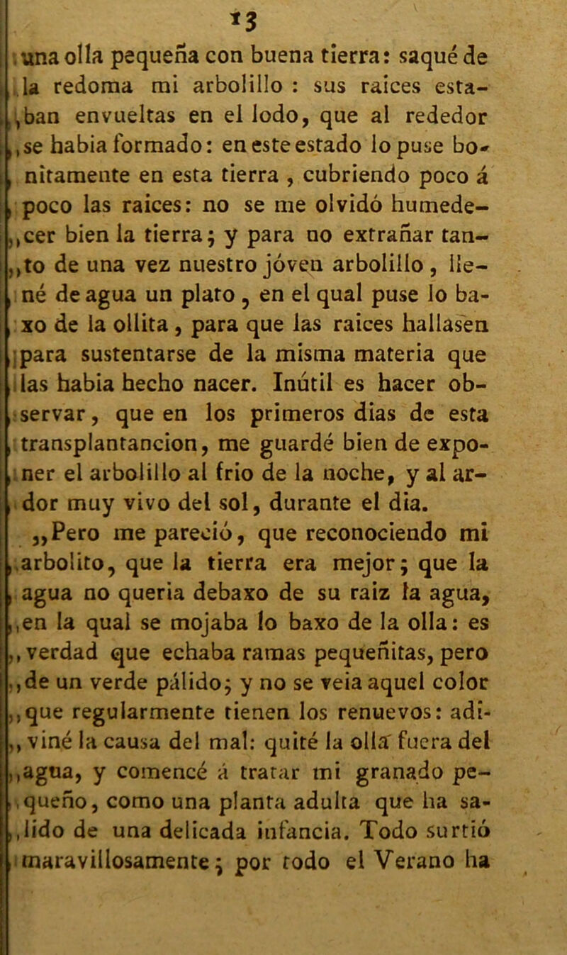 1 , una olla pequena con buena tierra : saqué de \ U redoma rni arbolillo : sus raices esta- ;.,ban envueltas en el lodo, que al rededor ;Mse habia formado: enesteesrado lopuse bo» i, nîtamente en esta tierra , cubriendo poco â , poco las raices: no se me olvidô humede- ,,cer bien la tierra j y para no extranar tan- ; ,,to de una vez nuestro jôven arbolillo , lie— ,:né deagua un plato , en el quai puse lo ba- i, xo de la ollita , para que las raices hallasen i :para sustentarse de la misma materia que das habia hecho nacer. Inutil es hacer ob- !, servar, que en los primeros dias de esta , transplantancion, me guardé bien de expo- ner el arbolillo al frio de la noche, y al ar- htdor muy vivo del sol, durante el dia. „Pero me pareeiô, que reeonociendo mi ,.arbolito, que la tierra era mejor; que la , agua no queria debaxo de su raiz la agua, ,,en la quai se mojaba !o baxo de la olla: es ,,verdad que echaba ramas pequenitas, pero .,de un verde pâlido; y no se veia aquel color ,,que regularmente tienen los renue vos: adi- ,, viné la causa del mal: quité la olla fuera del ,,agua, y comencé a tratar mi granado pe- ,queno, como una planta adulta que ha sa- ,,lido de una delicada infancia. Todo surtio imaravillosamente ^ por todo el Verano ha