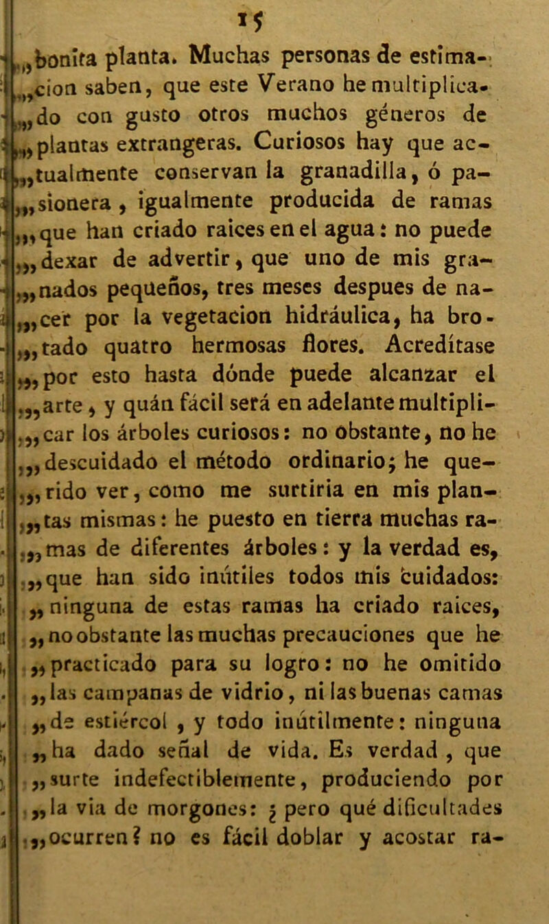 - m 1* h,bonita planta. Muchas personas de estîma- cion saben, que este Verano he multiplîca- .,„do con gusto otros muchos géneros de ; ^plantas extrangeras. Curiosos hay que ac- ,tualmente conservan la granadilla, 6 pa- stonera , igualmente producida de ramas j^que han criado raicesenel agua: no puede ,„dexar de advertir, que uno de mis gra- ,„nados peqüenos, très meses despues de na- ,„cer por la vegetacion hidrâulica, ha bro- ,„tado quatro hermosas flores. Acreditase >,5por esto hasta dônde puede alcanzar ei .,,arte , y quân fâcil sera en adelantemultipli- .„car los ârboles curiosos: no ôbstante, no he ,„descuidado el método ordinarioj he que- ,„rido ver, cotno me surtiria en mis pian- otas mismas: he puesto en tierra muchas ra- .,,mas de diferentes ârboles: y la verdad es, ,,que han sido inutiles todos mis fcuidados: „ ninguna de estas rainas ha criado raices, ,, no ôbstante las muchas precauciones que he ,, practicado para su logro : no he omitido ,,las campanas de vidrio, ni lasbuenas camas ,,de estiércol , y todo inutilmente: ninguna ,,ha dado serial de vida. Es verdad, que ,,surte indefectiblemente, produciendo por „la via de morgones: \ pero qué dificultades ,,ocurren? no es fâcil doblar y acostar ra-