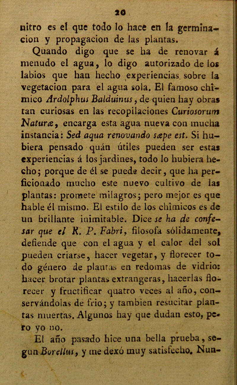 nitro es el que todo lo hace en la germîna- cion y propagacion de las plantas. Quando digo que se ha de renovar a menudo el agua, lo digo autorizado de los labios que han hecho experiencias. sobre la vegetacion para el agua sola, El famoso chî- mico Ardolphus Balduinus, de quien hay obra* tan curiosas en las recopilaciones Curiosorum Naturœ, encarga esta agua nueva con mucha instancia: Sed aqua renovando sape est. Si hu- biera pensado quân utiles pueden ser estas experiencias â los jardines, todo lo hubiera he- cho; porque de él se puede decir, que ha per- ficionado raucho este nuevo cultivo de las plantas: pronaete milagros; pero mejor es que hable él misino. El estilo de los chîmicos es de un brillante inimitable. Dice se ha de confe- sar que el K. P. Fabri, fiiosofa sôlidamente, defiende que con el agua y el calor del sol pueden criarse, hacer vegetar, y florecer to- do género de plantas en redomas de vidrio: hacer brotar plantas extrangeras, hacerlas flo- recer y fructificar quatro veces al ano, con- servândoias de frio; y tambien resucitar plan- tas muertas. Algunos hay que dudan esto, pe- !ro yo no. El ano pasado hice una bella prueba, se- gun Boreilus, y me dexo muy satisfecho. Nun-