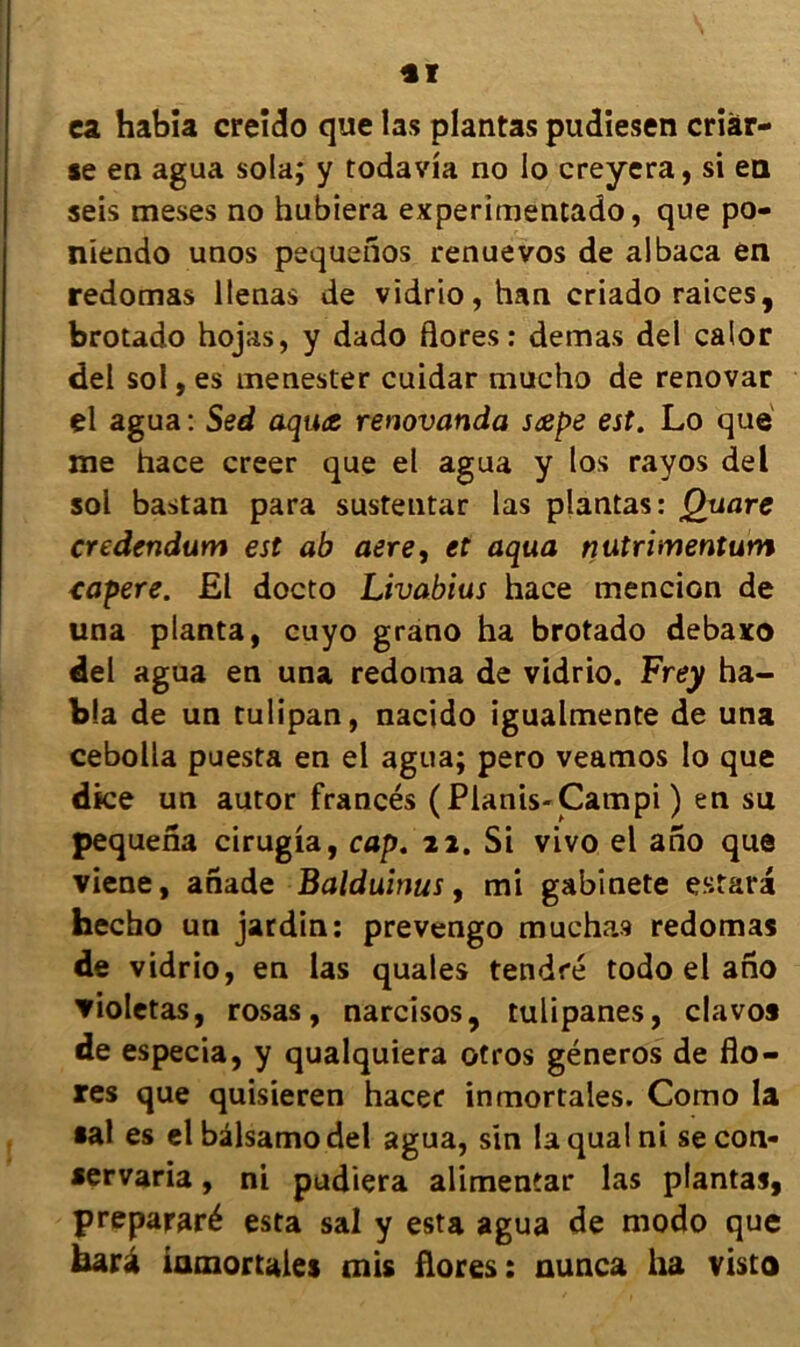 *ï ca habia creido que las plantas pudiesen criàr- se en agua sola; y todavia no lo creyera, si en seis meses no hubiera experimentado, que po- niendo unos pequeîîos renue vos de albaca en redomas llenas de vidrio, han criado raices, brotado hojas, y dado flores: demas del calor del sol, es menester cuidar mucho de renovar çl agua : Sed aquæ renovanda sœpe est. Lo que me hace creer que el agua y los rayos del sol bastan para sustentar las plantas: Quare credendum est ab aere, et aqua nutrimentum eapere. £1 docto Livabius hace mencion de una planta, cuyo grano ha brotado debaxo del agua en una redoma de vidrio. Frey ha- bia de un tulipan, nacido igualmente de una cebolla puesta en el agua; pero veamos lo que dice un autor francés (Pianis-Campi ) en su pequena cirugia, cap. 22. Si vivo el ano que viene, anade Balduinus, mi gabinete estara hecho un jardin: prevengo muchas redomas de vidrio, en las quales tendre todo el ano ▼ioletas, rosas, narcisos, tulipanes, clavo* de especia, y qualquiera otros géneros de flo- res que quisieren hacer inmortales. Como la •al es el bâlsamo del agua, sin la quai ni secon- •ervaria, ni pudiera alimentar las plantas, prepararé esta sal y esta agua de modo que fearà inmortales mis flores: nunca ha visto