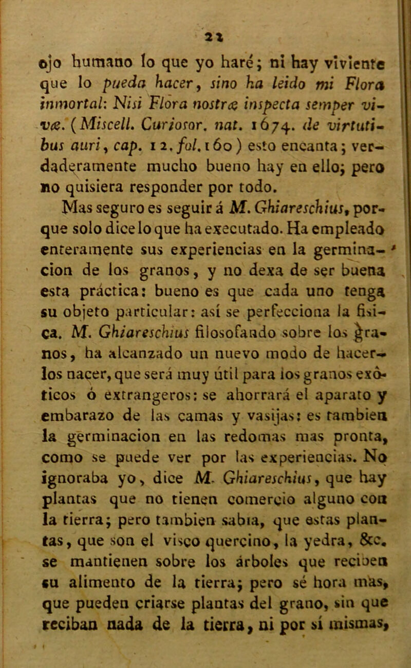 2X ojo humano lo que yo haré; ni hay viviente que lo pueda hacer, sino ha leido mi Flora inmortal: Nisi Flora nostrcç inspecta semper vi- v<s. (Miscell. Curiosor. nat. 1674. d<? virtuù- bus auri, cap. 12. fol. 160 ) esto eneanta ; ver- daderamente mucho bueno hay en ello; pero no quisiera responder por todo. Mas seguro es seguir a M. Ghiareschius, por- que solo dice lo que ha executado. Ha empleado enteramente sus experiencias en la germina- * cion de los granos, y no dexa de ser buena esta prâcrica: bueno es que cada uno tenga su objeto particular: asi se perfecciona la fisi- ca. M. Ghiareschius filosofando sobre los £ra- nos, ha alcanzado un nuevo modo de hacer-» los nacer, que sera muy ütil para ios granos exo- ticos 6 extrangeros: se ahorrara el aparato y embarazo de las camas y vasijas: es rarnbien la germinacion en las redomas mas pronta, como se puede ver por las experiencias. No ignoraba yo, dice M- Ghiareschius, que hay plantas que no tienen comereio alguno con la fierra; pero tambien sabia, que estas plan- tas, que son el visço quercino, la yedra, &c. se mantienen sobre los ârboles que recioen su alimento de la tierraj pero sé hora mas, que pueden criarse plantas del grano, sin que reciban nada de la tierra, ai por si mismas,