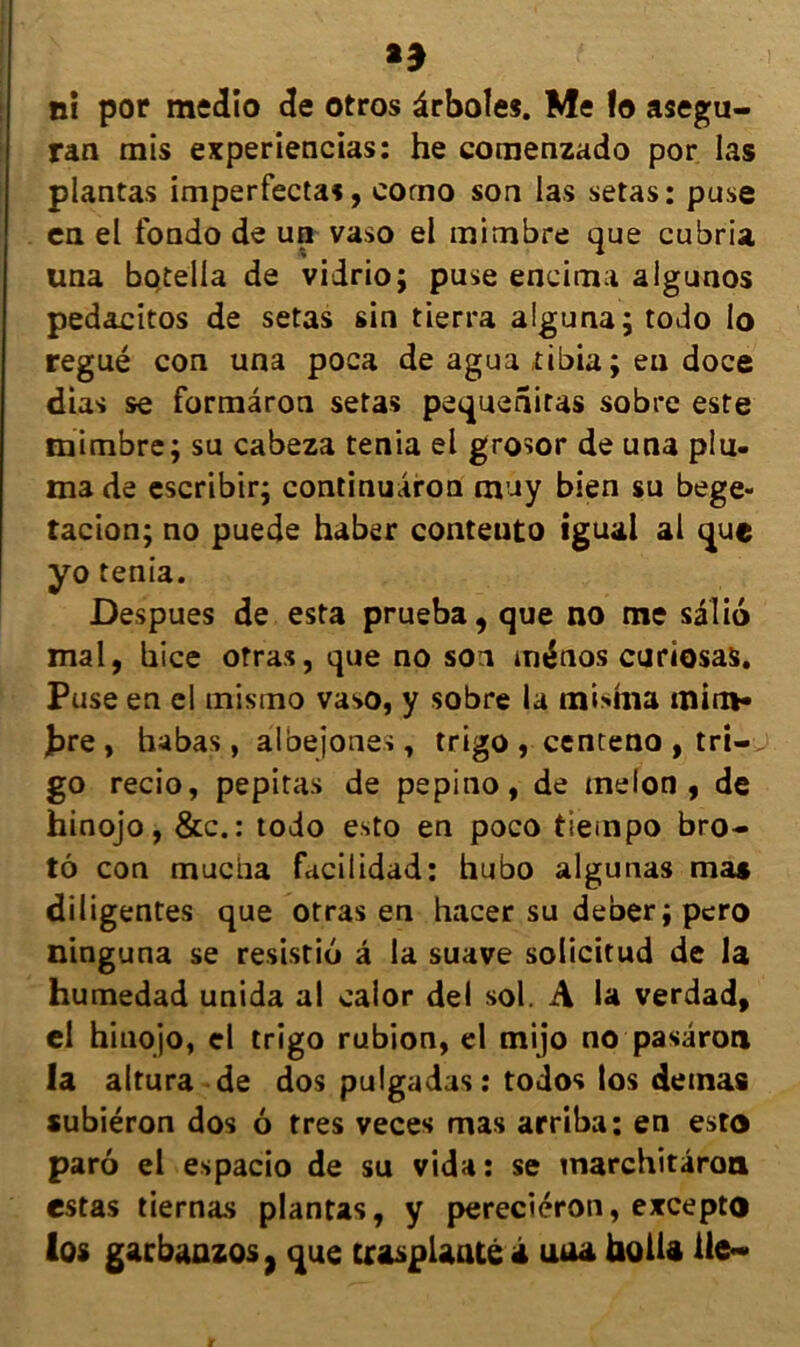 ** ni por medio de otros ârboles. Me lo asegu- ran mis experiencias: he comenzado por las plantas imperfectas, corno son las setas: puse en el fondo de un vaso el mimbre que cubria una botella de viirio; puse eneima algunos pedacitos de setas sin tierra alguna; todo lo regué con una poca de agua tibia; eu doce dias se formâron setas pequeniras sobre este mimbre; su cabeza ténia el grosor de una plu- ma de cscribir; continuaron muy bien su bege- tacion; no puede haber conteuto iguai al que yo ténia. Despues de esta prueba, que no me sâlio mal, hice orras, que no soi ménos curiosas. Puse en el mismo vaso, y sobre la mishia mini* J>re, habas, âloejones, trigo , centeno , tri— go recio, pepitas de pepino, de melon , de hinojo, &c. : todo esto en poco tlempo bro- tô con muciia facilidad: hubo algunas ma» diligentes que otras en hacer su deber ; pero ninguna se resistio â la suave solicitud de la humedad unida al caior del sol. A la verdad, el hinojo, el trigo rubion, el mijo no pasâron la altura de dos puigadas : todos los demas «ubiéron dos 6 très veces mas arriba; en esto parô el espacio de su vida : se inarchitâroa estas tiernas plantas, y pereciéron, excepto los garbaazos, que craspUntê i uua holU lie-