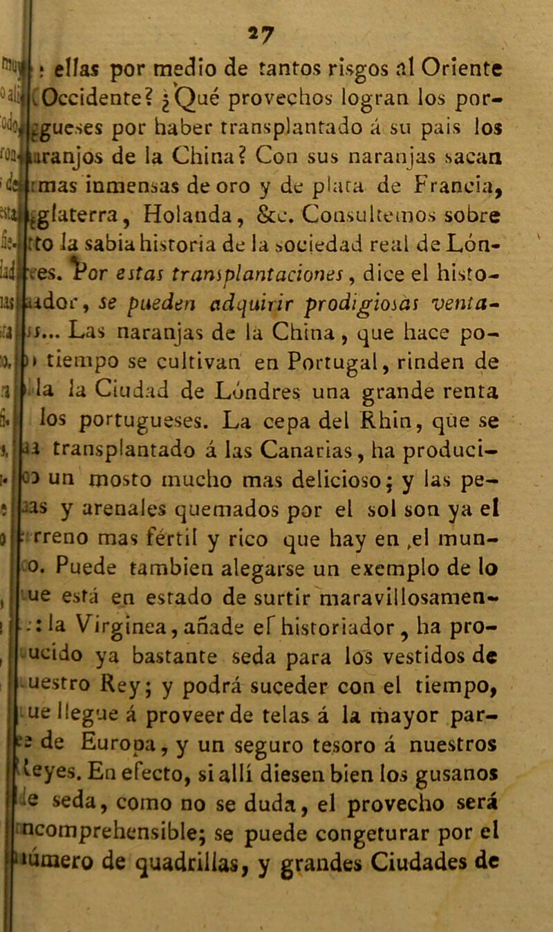 tolll , ellas por medîo de tantos risgos al Oriente 5ali .Occidente? 2 Que provechos logran los por- Égue.ses por haber transplantado â su pais los fûülkiiranjos de la China? Con sus naranjas sacaa iîdrmas inmensas de oro y de plara de Francia, giaterra, Holanda, &c. Consultemos sobre 1*4 rto la sabia historia de la sociedad real de L6n- idfc'es. Vor estas tramplantaciones, dice el histo- 1 ‘ 7 lasMaidor, se pueden ctdquirir prodïgiosas venta- jf... Las naranjas de la China , que hace po- >> tiempo se cultivan en Portugal, rinden de .1 ' la la Ciudad de Londres una grande renta los portugueses. La cepa del Rhin, que se U transplantado â las Canarias, ha produci- co un mosto tnucho mas delicioso; y las pe- î j2s y arenales quemados por el sol son ya el rreno mas fértil y rico que hay en fel mun- 0. Puede tambien alegarse un exemplo de lo ue esta en estado de surtir maravillosamen- . : la Virginea, anade ef historiador , ha pro- ucido ya bastante seda para los vestidos de uestro Rey; y podrâ suceder con el tiempo, ue lîegue â proveerde telas â la thayor par- 2 de Europa, y un seguro tesoro a nuestros veyes. En efecto, si alli diesen bien los gusanos :e seda, como no se duda, el provecho sera ncomprehensible; se puede congeturar por el ‘lumero de quadrillas, y grandes Ciudades de