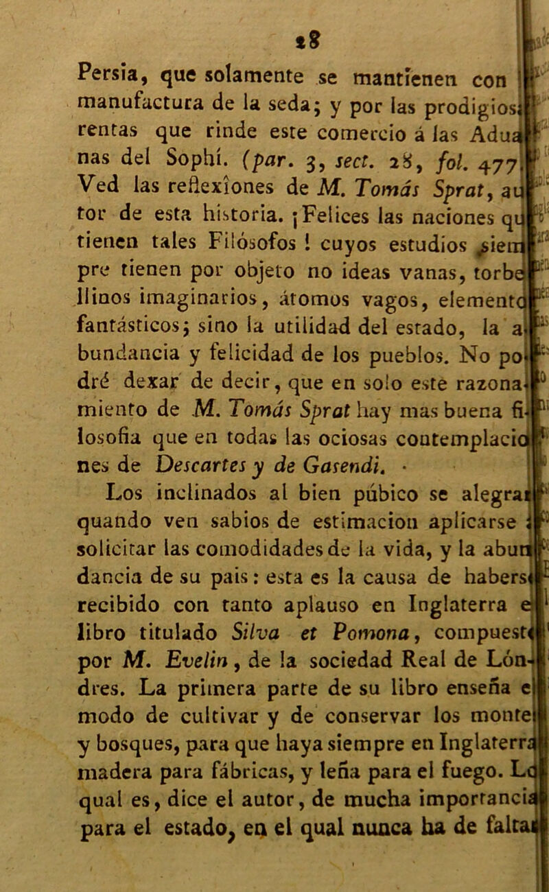 îg Persia, que solamente se mantîenen con manufactura de la seda; y por las proaigios rentas que rinde este comercio â las Adua, nas del Sophi. (par. 3, sect. 28, fol. 477 Ved las redexîones de M. Tomâs Sprat, au tor de esta historia. jFelices las naciones qu tienen taies Filôsofos i cuyos estudios ^iem pre tienen por objeto no ideas vanas, torbé aîa llinos imaginarios, âtomos vagos, elementcj K fantâsticos; sino la utilidad del estado, la a :i:' bundancia y felicidad de los pueblos. No po ^ dré dexar de decir, que en solo este razona 0 miento de M. Tomâs Sprat hay mas buena fii Q losofia que en todas las ociosas coutemplaci nés de Descartes y de Gasendi, • Los inelinados al bien pubico se alegra quando ven sabios de estimacion aplicarse solicitar las comodidadesde la vida, y la abuti dancia de su pais : esta es la causa de habers recibido con tanto aplauso en Inglaterra libro titulado Silva et Pomona, compuest por M. Evelin, de la sociedad Real de Lon* dres. La primera parte de su libro ensena e modo de cultivar y de conservât los monte y bosques, para que haya siempre en Inglaterra madera para fâbricas, y Iena para el fuego. Ld quai es, dice el autor, de mucha importance para el estado, en el quai nunca ha de falta<