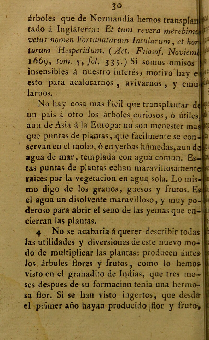 30 ârboles que de Normand la hemos transpla tado à Inglaterra : Et tum révéra merebim •vêtus nomen Fortunatarum Insularum, et ho torum Hesperidum. ( Act. Filosof. Noviem 1669, tom. 5, fol. 335.) Si somos ornisos insensibles â nuestro interésj tnotivo hay 1 esto para acalocarnos , avivarnos , y ému larnos. No hay cosa mas ftcil que transplanter d un pais à otro los ârboles curiosos, 6 utiles aun de Asia â la Europa: no son menester ma que pttntas de pianras,,que facilmeme se con servan en el moho> 6 enyerbas humedas,aun d agua de mar, templada con agua comun. Es tas puntas de plantas echan maravillosament raices por la vegetacion en agua sola. Lo mis mo digo de los granos, guesos y frutos. E el agua un disolvente maravilloso, y muy po deroso para abrir el seno de las yemas que en- cierran las plantas. las utilidades y diversiones de este nuevo mo- do de multiplicar las plantas: producen antes los ârboles flores y frutos, como lo hemos- visto en el granadito de Indias, que très me- ses despues de su formacion ténia una hermo- sa flor. Si se han visto ingertos, que desder el primer ano hayan producido flor y fruto> £-;