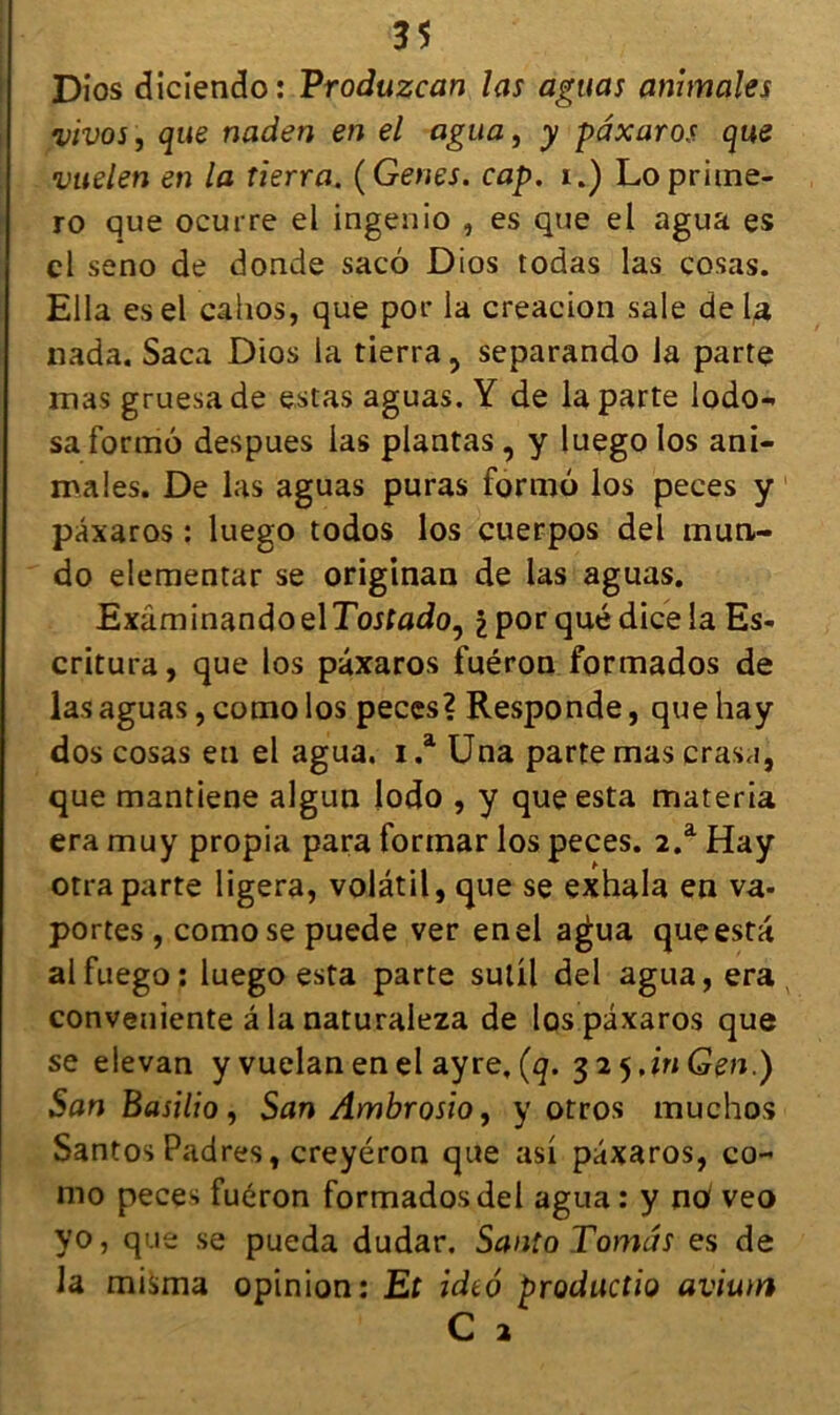 Dios dicîendo: Vroduzcan las aguas animales vivos , que naden en el agua, y pâxaros que vuelen en la tierra. (Genes. cap. i.) Loprime- ro que ocurre el ingenio , es que el agua es el seno de donde sacô Dios todas las cosas. Ella esel cahos, que por la creacion sale delà nada. Saca Dios la tierra, separando la parte mas gruesade estas aguas. Y de la parte lodo- sa formé despues las plantas , y luego los ani- males. De las aguas puras formé los peces y pâxaros : luego todos los cuerpos del mun- do elementar se originan de las aguas. ExâminandoelTojfado, £por quédicela Es- critura, que los pâxaros fuéron formados de las aguas, como los peces? Responde, que hay dos cosas eu el agua. i .a Una parte mas crasa, que mantiene algun lodo , y que esta materia era muy propia para formar los peces. 2.a Hay otraparte ligera, volatil, que se exhala en va- portes , como se puede ver enel agua que esta alfuego: luego esta parte sulil del agua, era conveuiente â la naturaleza de los pâxaros que se elevan y vuelan en el ayre, (q. 325 JnGen.) San Basilio, San Ambrosio, y otros muchos Santos Padres, creyéron que as! pâxaros, co- mo peces fuéron formados del agua : y no veo yo, que se pueda dudar. Santo Tomâs es de la misma opinion: Et idtô productio avium C 2