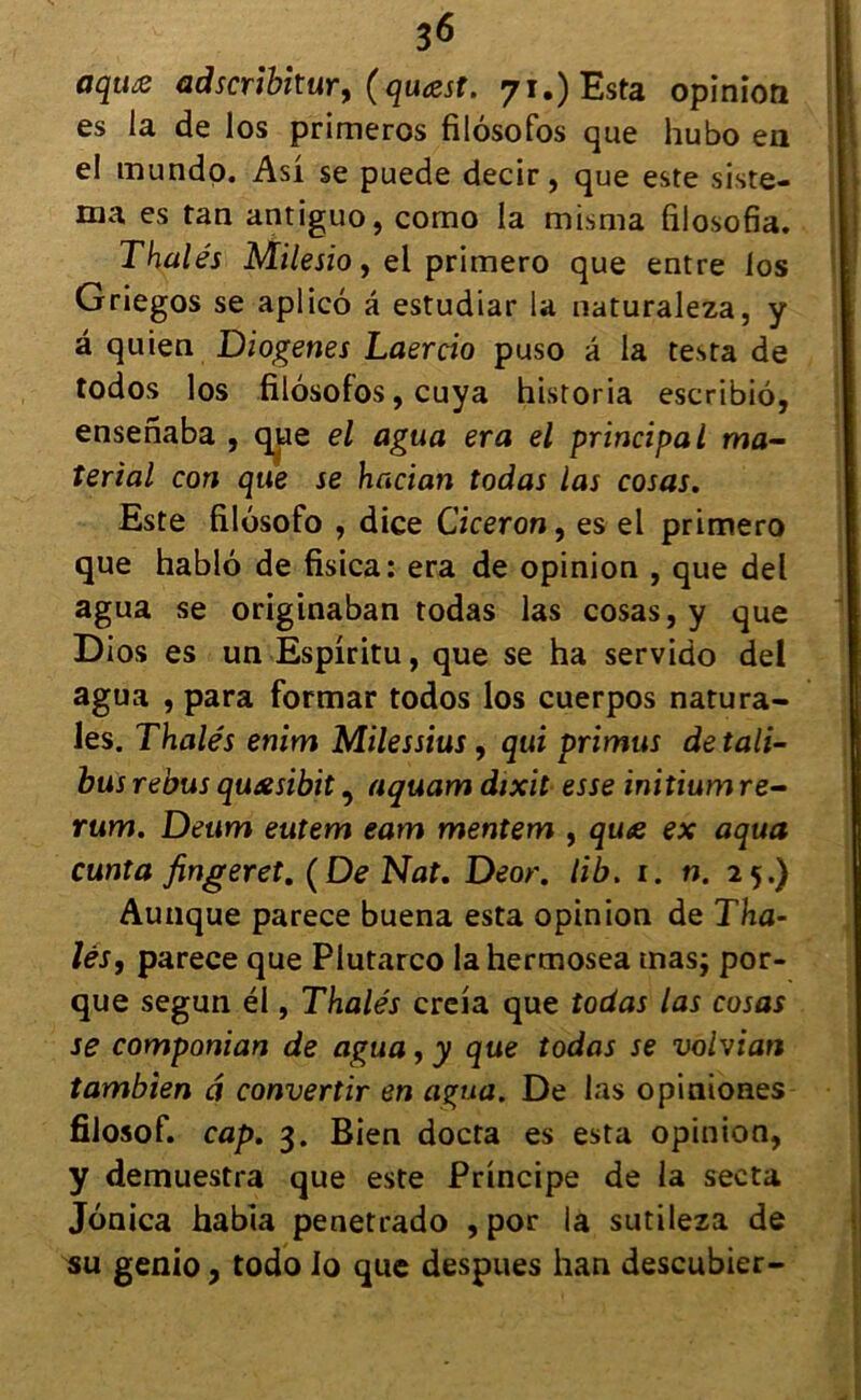 oqua adscribitur, (quæst. 71.) Esta opinion es la de los primeros filôsofos que hubo eu el mundo. Asi se puede decir, que este siste- ma es tan antiguo, como la misma filosofia. Thalés Milesio, el primero que entre los Griegos se aplicô â estudiar la naturaleza, y â quien Diogenes Laercio puso â la testa de todos los filôsofos, cuya historia escribiô, ensenaba , que el agtia era el principal ma- îerial con que se hacian todas las cosas. Este filôsofo , dice Cicéron, es el primero que hablô de fisica: era de opinion , que del agua se originaban todas las cosas, y que Dios es un Espiritu, que se ha servido del agua , para formar todos los cuerpos natura- Jes. Thalés enim Milessius, qui primus de tali- busrebus qu&sibit, aquam dixit esse initiumre- rum. Deum eutem eam mentem , quœ ex aqua cunîa fingeret. (De Nat. Deor. lib. 1. n. 25.) Aunque parece buena esta opinion de Tha- ïes, parece que Plutarco lahermosea mas; por- que segun él, Thalés creia que todas las cosas se componian de agua, y que todas se vohian tambien â convertir en agua. De las opiniones filosof. cap. 3. Bien docta es esta opinion, y demuestra que este Principe de la secta Jônica habia penetrado , por la sutileza de su genio, todo Io que despues han descubier-