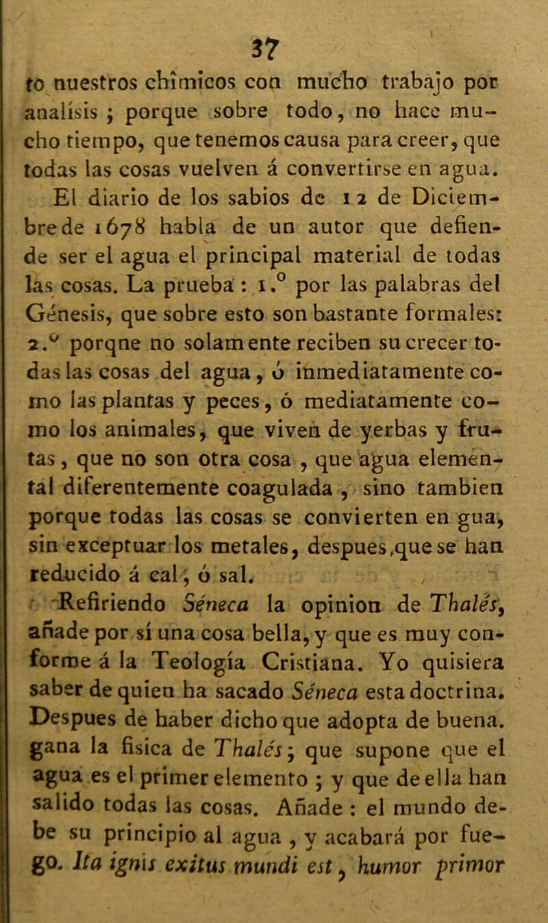 to nuestros chîmicos con mucho trabàjo por analisis ; porque sobre todo, no hace mu- cho tiempo, que tenemos causa para creer, que todas las cosas vuelven â convertirse en agua. El diario de los sabios de i 2 de Diciem- brede 1678 habla de un autor que defien- de ser el agua el principal material de todas las cosas. La prueba : i.° por las palabras de! Génesis, que sobre esto son bastante formales: 2.0 porqne no solamente reciben sucrecer to- das las cosas del agua, 0 inmediatamente co- mo las plantas y peces, ô mediatamente co- mo los animales, que viven de yerbas y fru- tas, que no son otra cosa , que agua elemen- tal diferentemente coagulada , sino tambien porque todas las cosas se convierten en gua, sin exceptuar los metales, despues fque se han reducido â cal, 6 sal. Refiriendo Séneca la opinion de Thaïes, anade por si una cosa bella, y que es muy con- forme â la Teologia Cristiana. Yo quisiera saber dequien ha sacado Séneca esta doctrina. Despues de haber dichoque adopta de buena. gana la fisica de Thaïes ÿ que supone que el agua es el primer elemento ; y que deella han salido todas las cosas. Anade : el mundo de- be su principio al agua , y acabara por fue- go. Ita ignïs cxitus mundi est ? humor primor