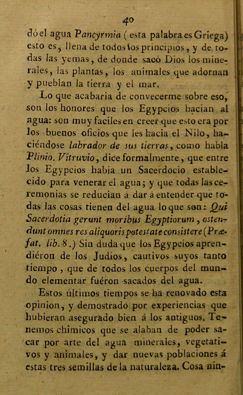 4° doel agua Vancyrmia ( esta palabra es Griega) esto es9 lienade todostos principios, y de to- das las yemas, de doade saeô Dios los mine- raies, las plantas, los animales que adornan y pueblan la tierra y el mar. Lo que acabaria de convecerme sobre eso, son los honores que los Egypcios hacian al agua: son muy faciles en creer que esto era por los buenos oficios que les kacia el Nilo, ha- ciéndose labrador de sus tierras, corno habla Plinio. Vîtruvio, dice formalmente, que entre los Egypcios habia un Sacerdocio estable- cido para venerarel agua; y que rodas las ce- remonias se reducian â dar â entender que to- das las cosas tienen del agua loque son: Qui Sacerdotia gerunt moribus Egyptiorum , osten- dunt omnes res ali quor i spot est ate consister e (Pra- fat. lib. 8.) Sin duda que los Egypcios apren- diéron de los Judios, cautivos suyos tanto tiempo , que de todos los cuerpos del mun- do elementar fuéron sacados del agua. Estos ujtimos tiempos se ha renovado esta opinion, y demostrado por experiencias que hubieran asegurkdo bien â los antiguos. Te» nemos chîmicos que se alaban de poder sa- car por arte del agua minérales, vegetati- vos y animales, y dar nuevas poblaciones a estas très semillas delà naturaleza. Cosa uin-