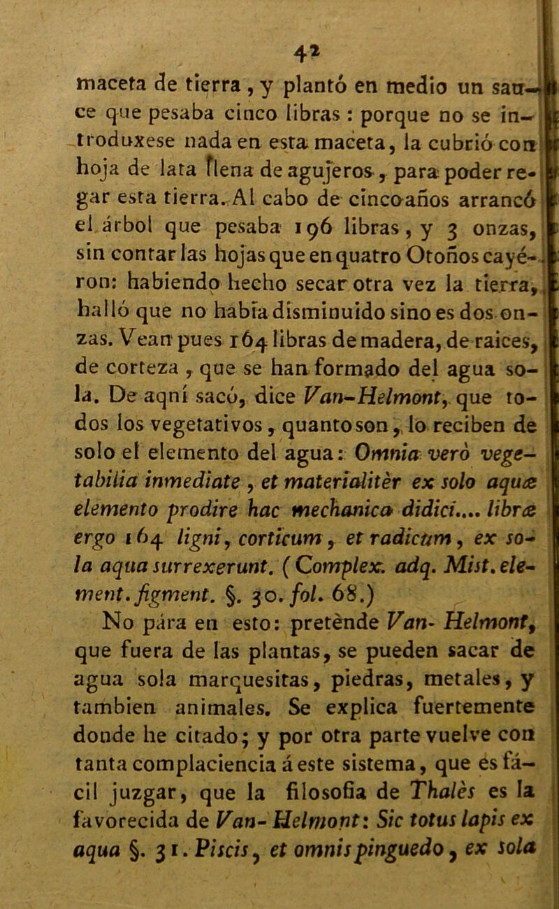 maceta de tîerra , y plantô en medio un san-J ce que pesaba cinco libras : porque no se in- troduxese nadaen esta maceta, la cubrio con hoja de lata flena de agujeros , para poder re- gar esta tierra. Al cabo de cincoanos arrancô el ârbol que pesaba 196 libras, y 3 onzas, sin contar las hojas que en quatro Otonos cayé- ron: habiendo hecho secarotra vez la tierra,, liai 16 que no habia disminuido sino es dos on-i zas. Vean pues 164 libras demadera, de raices, de corteza , que se han formado del agua so- la. De aqni sacu, dice Van-Helmont, que to- dos los vegetativos, quantoson,, lo reciben de solo el elemento del agua: Omnia vero vege- tabilia inmediate , et materiaîitèr ex solo aqu<z elemento prodire hac mechanica didici.... libræ ergo 164 ligni, cortïcum, etradicmn, ex so- la aqua surrexerunt. ( Complex. adq. Mist. élé- ment, figment. §. 30. fol. 68.) No para en esto: pretènde Van- Helmont9 que fuera de las plantas, se pueden sacar de agua soia marquesitas, piedras, metales, y tambien animales. Se explica fuertemente donde lie citado; y por otra parte vuelve cou tanta complaciencia â este sistema, que es la- ci! juzgar, que la filosofia de Thalès es la favorecida de Van- Helmont: Sic totus lapis ex aqua §.31. Piscis, et omnispinguedo, ex solo,