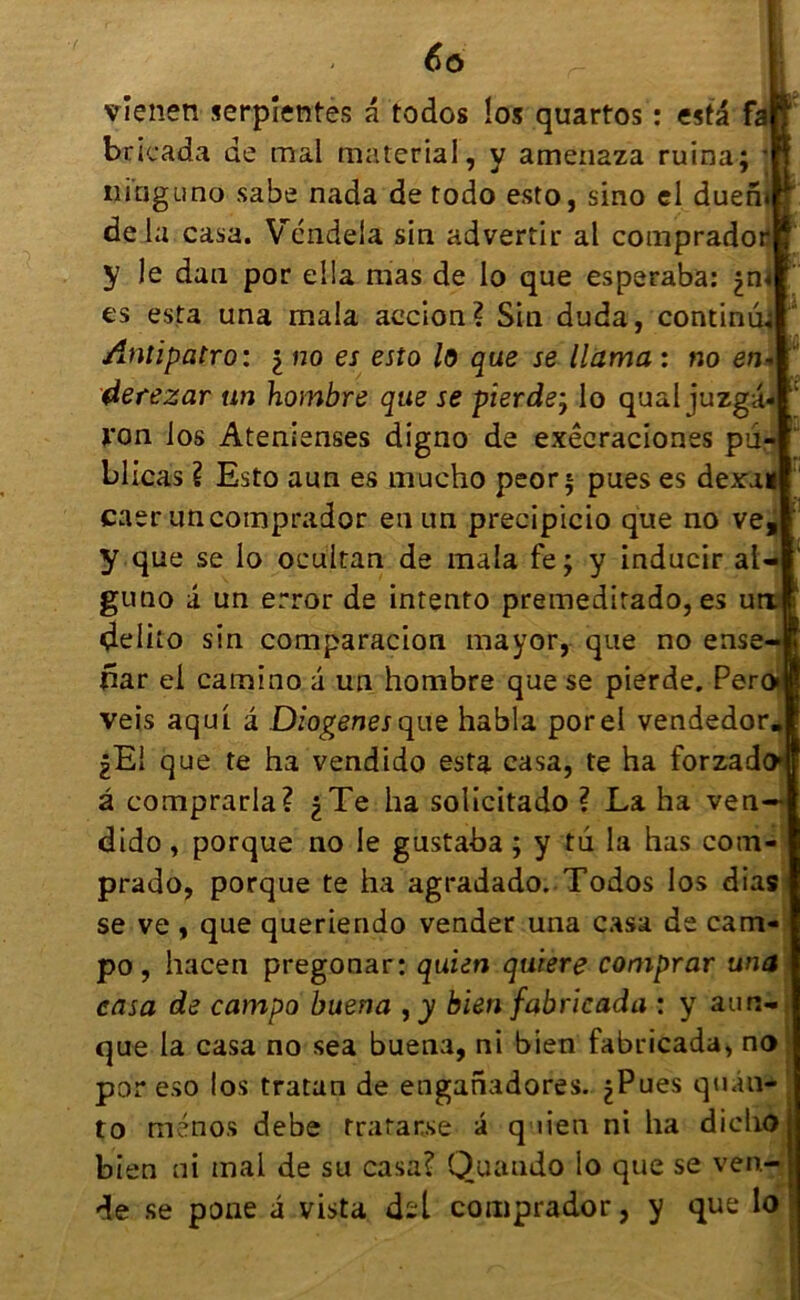 vîenen serprentès a todos los quartos : esta fa bricada de mal material, y amen2za ruina; ninguno sabe nada de todo esto, sino el duefh de l a casa. YTndela sin advertir al comprador y Je dan por elia mas de lo que esperaba: es esta una mala accion? Sin duda, continua Antipatro : i no es esto lo que se Huma : no en* derezar un hombre que se pierde7 lo quai juzga- i'on los Atenienses digno de exêcraciones pü- blicas ? Esto aun es mucho peor; pues es dexal caer uncomprador eu un precipicio que no ve, y que se lo ocultan de mala fe; y inducir al- gutio â un error de intento premedirado, es u çleliio sin comparacion mayor, que no ense- fiar el camino a un hombre que se pierde. Per veis aqui. â Diogenesque habla porel vendedor |Ei que te ha vendido esta casa, te ha forzado â comprarla? ^Te ha solicitado ? La ha ven— dido, porque no le gustaba ; y tu la has com- prado, porque te ha agradado. Todos los dias se ve , que queriendo vender una casa de cam- po, hacen pregonar: quien quiere comprar una casa de campo buena bien fabricada : y aurc- que la casa no sea buena, ni bien fabricada, no por eso los tratan de enganadores. ues quan- Pues q uen ni ha dieho to menos debe tratar.se bien ni mal de su casa? Quando lo que se ven- de se pone a vista d-l comprador, y que lo