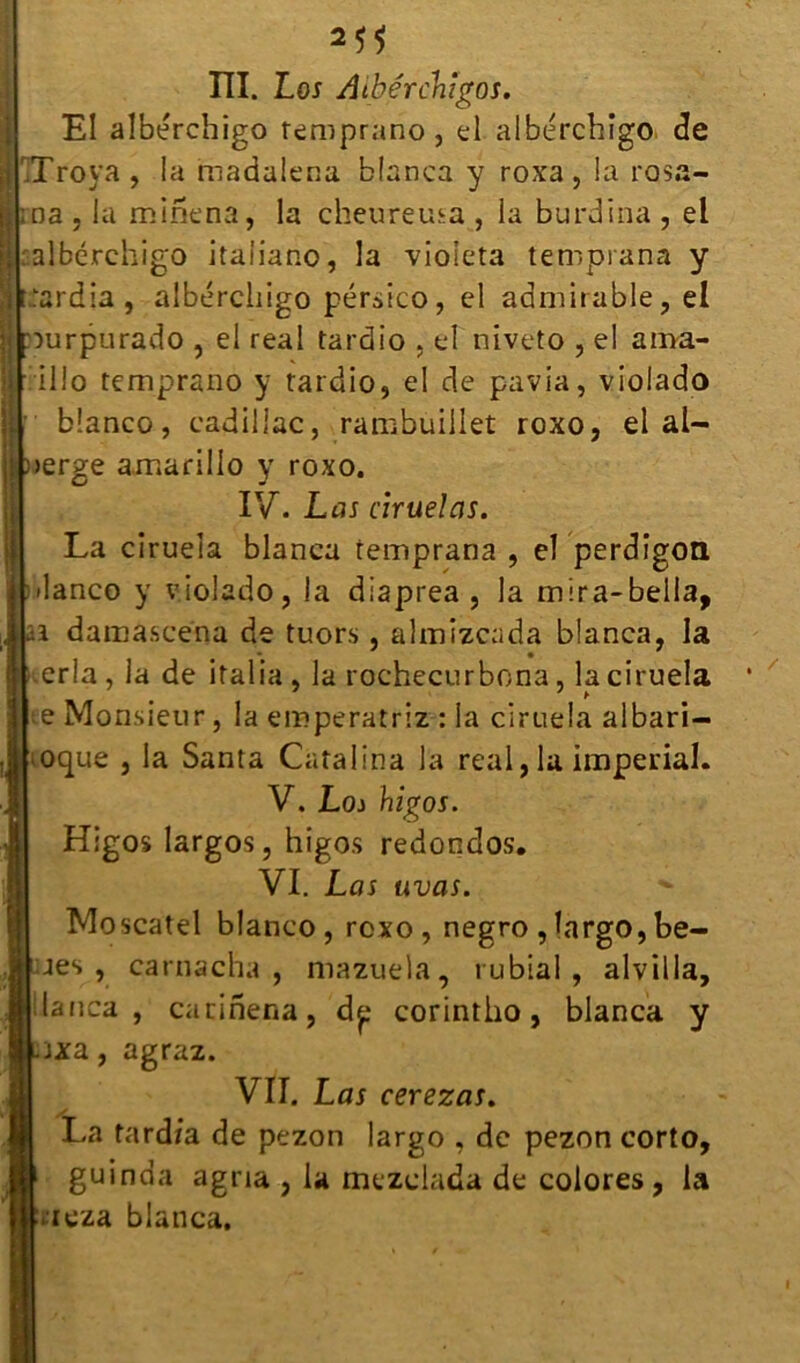 III. Los Aibérclnîgos. El albérchigo remprano, el albérchigo (3e iTroya , la madalena blanca y roxa, la rosa- ;na , la minena, la cheureuia , ia burdina , el I albérchigo itaiiano, la violeta temprana y rardia , albérchigo pérsico, el admirable, el nurpurado , el real tardio , el niveto , el ama- [ illo temprano y tardio, el de pavia, violado blanco, Cadillac, rambuillet roxo, ei al— )>erge amarillo y roxo. IV. Las ciruelas. La ciruela blanca temprana , el perdigon ilanco y violado, la diaprea , la mira-bella, ■i damascena de tuors, almizcada blanca, la Lerla , la de irai ia , la rochecurbona, la ciruela | e Monsieur, la eroperatriz : la ciruela albari- loque , la Santa Catalina la real, la impérial. V. Loi higos. Higos largos, higos redondos. VI. Las uvas. *■ Moscatel blanco, roxo, negro, largo, be- jes , carnacha , mazuela, rubial , alvilla, I lança, carinena, dp corintho, blanca y .ixa agraz. VII. Las cerezas. La fardra de pezon largo , de pezon corto, guinda agria , la mezclada de colores, la bicza blanca.