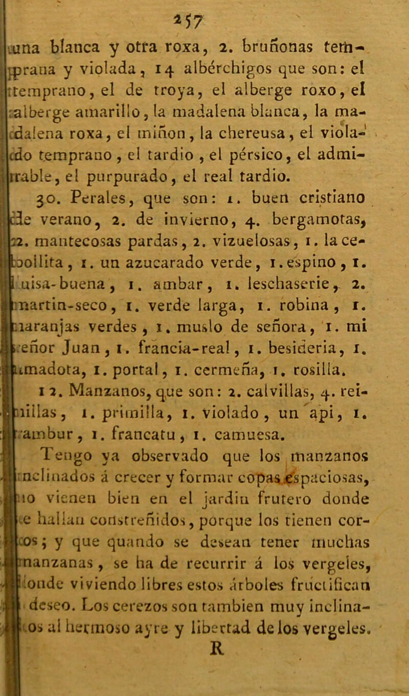 *57 .una blanca y otra roxa, 2. brunonas terti- prana y violada, 14 albcrchigos que son: el :temprano,el de troya, el alberge roxo,eI :alberge amarillo, la madalena blanca, la ma- cdalena roxa, el minon, la chereusa, el viola-1 cdo t.emprano, el tardio , el pérsico, el admi- rable, el purpurado, el real tardio. 30. Perales, que son: 1. buen cristiano de verano, 2. de invierno, 4. bergamotas, 2. mantecosas pardas, 2. vizuelosas, 1. lace- | ^oilita , 1. un azucarado verde, 1. espino , 1. uisa-buena, 1. ambar, 1. leschaserie, 2. martin-seco, 1. verde larga, 1. robina , r. .îaranjas verdes , ï. muslo de senora, 1. mi enor Juan, 1. francia-real, 1. besideria, 1. imadota, 1. portai, 1. cermena, 1. rosilla. 1 2. Manzanos, que son : 2. cal villas, 4. rei- îillas, I. primiîla, 1. violado , un api, 1. ambur, 1. francatu , 1. camuesa. Tengo va observado que los manzanos ncliaados â crecer y formai* copas espaciosas, 10 vienen bien en el jardin frutero donde e hallau constrenidos, porque los tienen cor- os; y que quando se desean tener muchas nanzanas , se ha de reeurrir â los vergeles, fonde viviendo libres estos arboles friiciifican deseo. Los cerezos son tambien muv inclina- •t os al hecmoso ayre y libertad de los vergeles. R