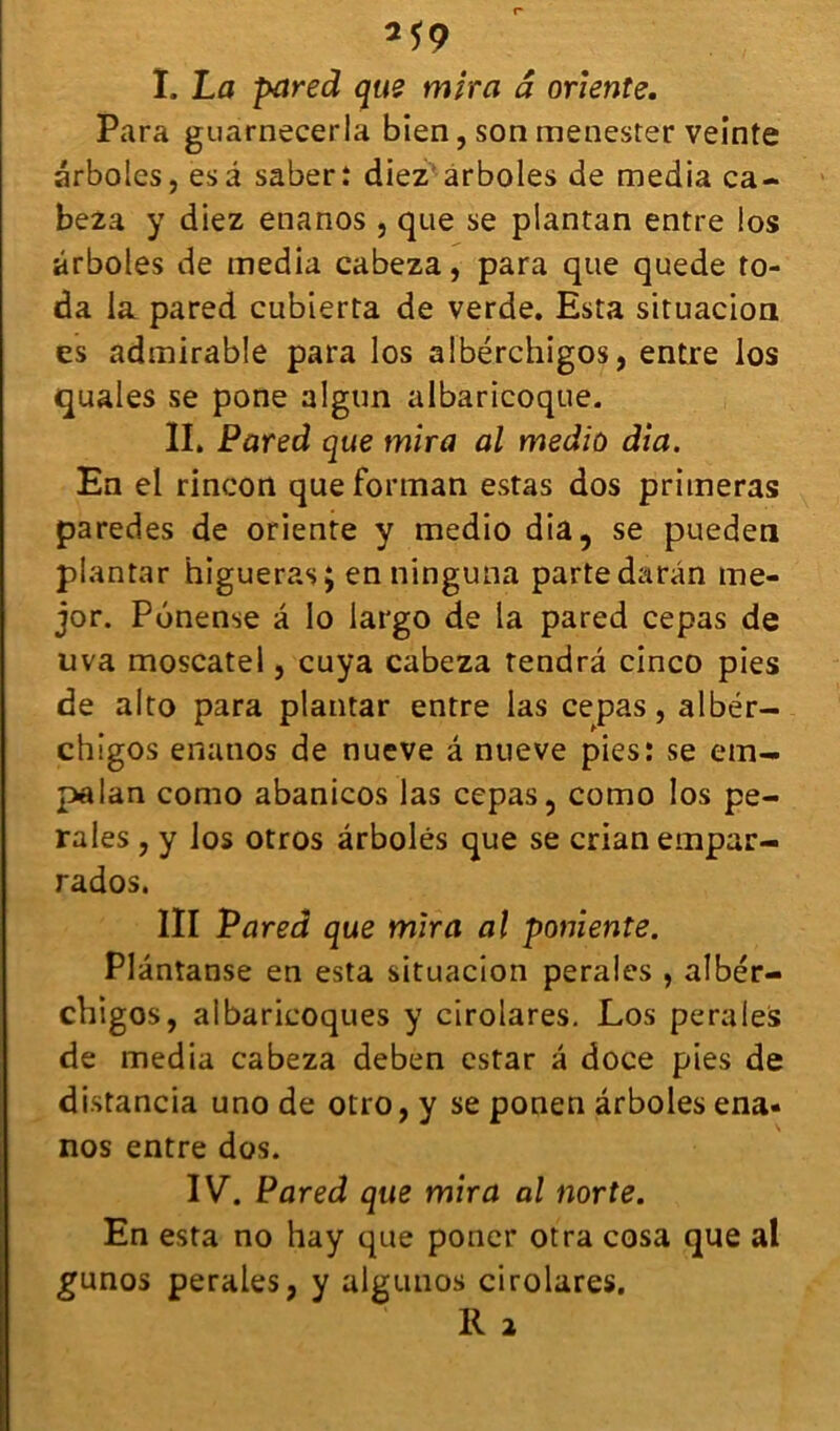 M9 I. La pared que mira â oriente. Para guarnecerla bien, son menester veinte arboles, es a saberî diez arboles de media ca- beza y diez enanos , que se plantan entre los arboles de media cabeza, para que quede ro- da la pared cubierta de verde. Esta situacion es admirable para los albérchigos, entre los quales se pone algun albaricoque. II. Pared que mira al medio dia. En el rincon queforman estas dos primeras paredes de oriente y medio dia, se pueden plantar higueras; enninguna parte darân me- jor. Pônense à Io largo de la pared cepas de uva moscatel, cuya cabeza tendra cinco pies de alto para plantar entre las cepas, albér- chigos enanos de nueve â nueve pies: se em- palan como abanicos las cepas, como los pe- rales , y los otros arboles que se crian empar- rados. III Pared que mira al poniente. Plàntanse en esta situacion perales , albér- chigos, albaricoques y cirolares. Los perales de media cabeza deben estar â doce pies de distancia uno de otro, y se ponen arboles ena- nos entre dos. IV. Pared que mira al norte. En esta no hay que poncr otra cosa que al gunos perales, y algunos cirolares. R 2